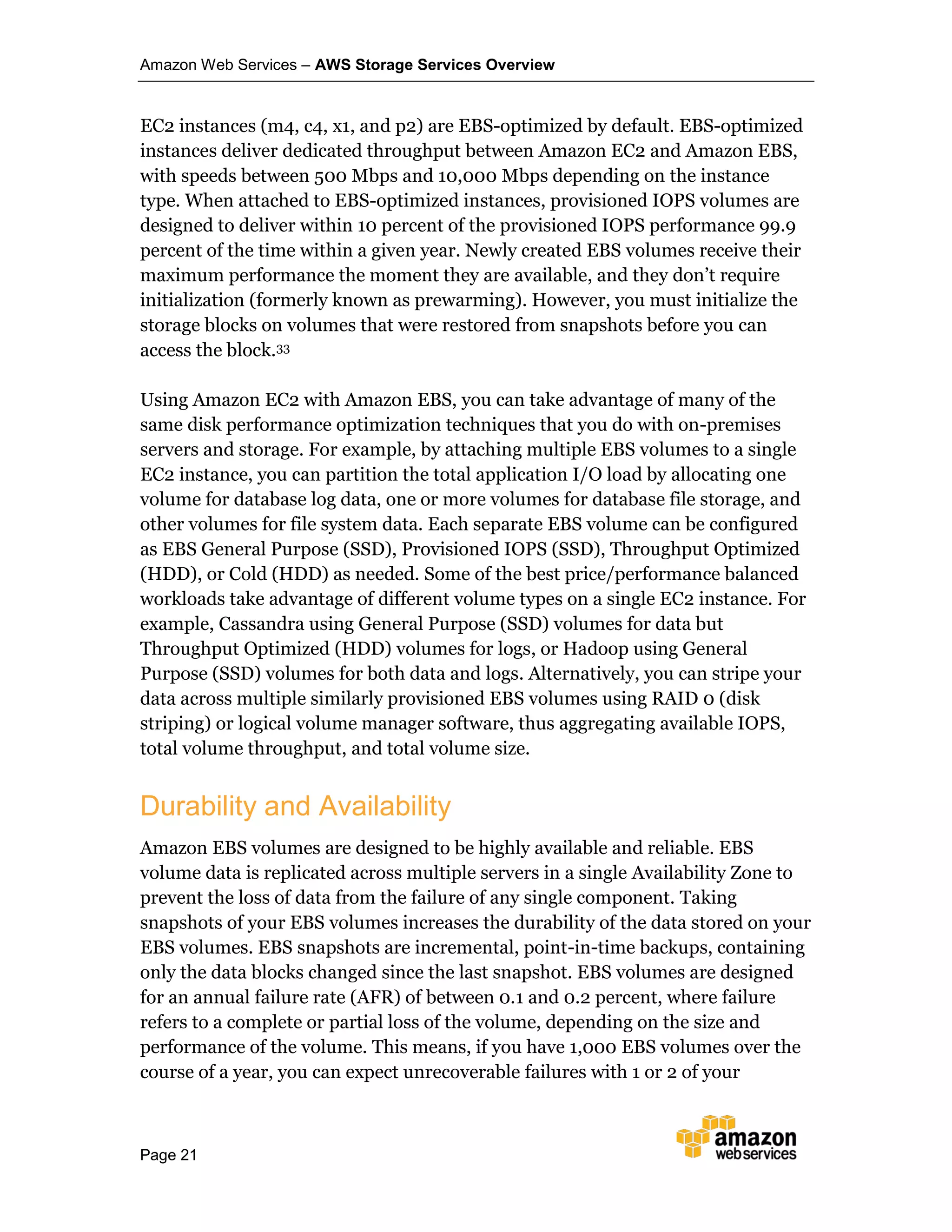 Amazon Web Services – AWS Storage Services Overview
Page 21
EC2 instances (m4, c4, x1, and p2) are EBS-optimized by default. EBS-optimized
instances deliver dedicated throughput between Amazon EC2 and Amazon EBS,
with speeds between 500 Mbps and 10,000 Mbps depending on the instance
type. When attached to EBS-optimized instances, provisioned IOPS volumes are
designed to deliver within 10 percent of the provisioned IOPS performance 99.9
percent of the time within a given year. Newly created EBS volumes receive their
maximum performance the moment they are available, and they don’t require
initialization (formerly known as prewarming). However, you must initialize the
storage blocks on volumes that were restored from snapshots before you can
access the block.33
Using Amazon EC2 with Amazon EBS, you can take advantage of many of the
same disk performance optimization techniques that you do with on-premises
servers and storage. For example, by attaching multiple EBS volumes to a single
EC2 instance, you can partition the total application I/O load by allocating one
volume for database log data, one or more volumes for database file storage, and
other volumes for file system data. Each separate EBS volume can be configured
as EBS General Purpose (SSD), Provisioned IOPS (SSD), Throughput Optimized
(HDD), or Cold (HDD) as needed. Some of the best price/performance balanced
workloads take advantage of different volume types on a single EC2 instance. For
example, Cassandra using General Purpose (SSD) volumes for data but
Throughput Optimized (HDD) volumes for logs, or Hadoop using General
Purpose (SSD) volumes for both data and logs. Alternatively, you can stripe your
data across multiple similarly provisioned EBS volumes using RAID 0 (disk
striping) or logical volume manager software, thus aggregating available IOPS,
total volume throughput, and total volume size.
Durability and Availability
Amazon EBS volumes are designed to be highly available and reliable. EBS
volume data is replicated across multiple servers in a single Availability Zone to
prevent the loss of data from the failure of any single component. Taking
snapshots of your EBS volumes increases the durability of the data stored on your
EBS volumes. EBS snapshots are incremental, point-in-time backups, containing
only the data blocks changed since the last snapshot. EBS volumes are designed
for an annual failure rate (AFR) of between 0.1 and 0.2 percent, where failure
refers to a complete or partial loss of the volume, depending on the size and
performance of the volume. This means, if you have 1,000 EBS volumes over the
course of a year, you can expect unrecoverable failures with 1 or 2 of your
 