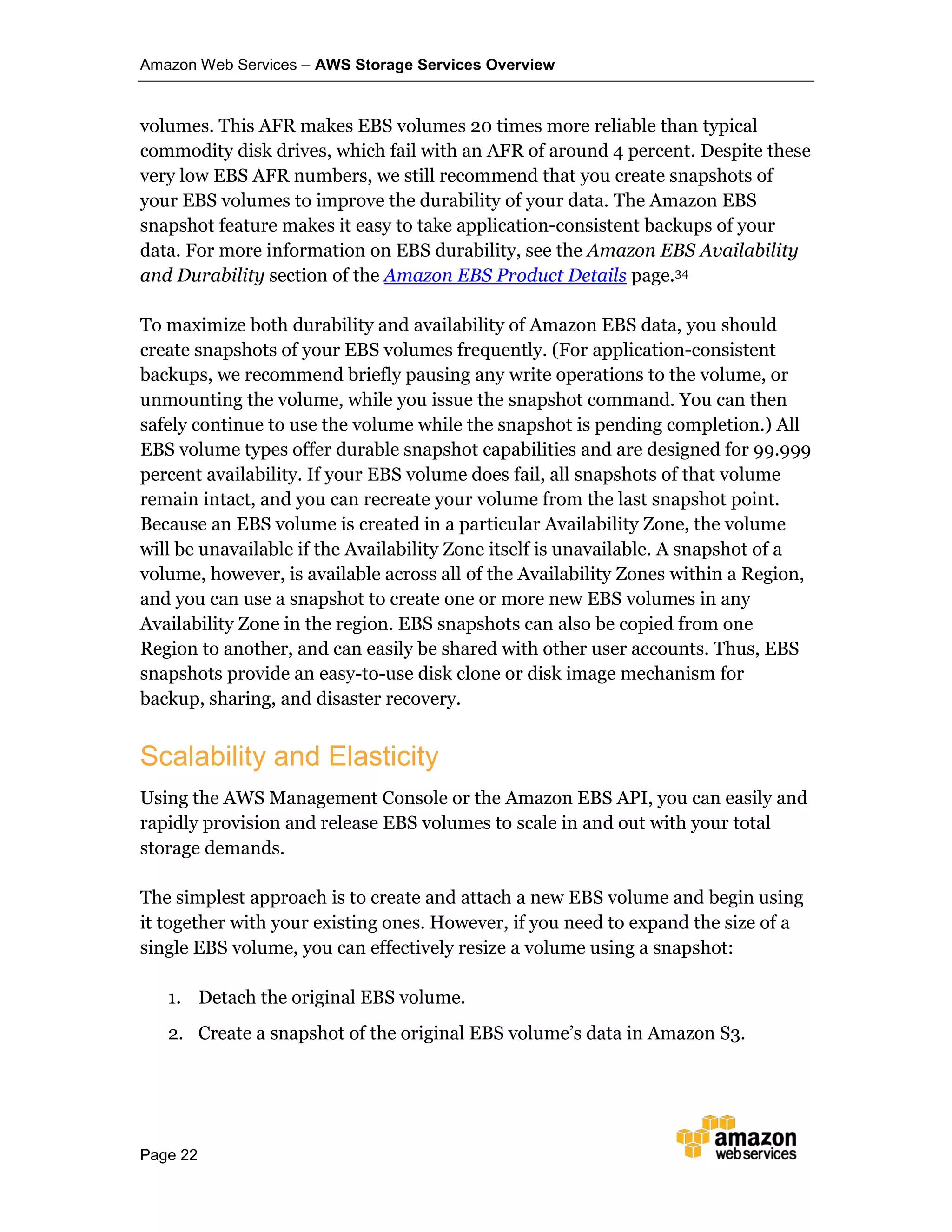 Amazon Web Services – AWS Storage Services Overview
Page 22
volumes. This AFR makes EBS volumes 20 times more reliable than typical
commodity disk drives, which fail with an AFR of around 4 percent. Despite these
very low EBS AFR numbers, we still recommend that you create snapshots of
your EBS volumes to improve the durability of your data. The Amazon EBS
snapshot feature makes it easy to take application-consistent backups of your
data. For more information on EBS durability, see the Amazon EBS Availability
and Durability section of the Amazon EBS Product Details page.34
To maximize both durability and availability of Amazon EBS data, you should
create snapshots of your EBS volumes frequently. (For application-consistent
backups, we recommend briefly pausing any write operations to the volume, or
unmounting the volume, while you issue the snapshot command. You can then
safely continue to use the volume while the snapshot is pending completion.) All
EBS volume types offer durable snapshot capabilities and are designed for 99.999
percent availability. If your EBS volume does fail, all snapshots of that volume
remain intact, and you can recreate your volume from the last snapshot point.
Because an EBS volume is created in a particular Availability Zone, the volume
will be unavailable if the Availability Zone itself is unavailable. A snapshot of a
volume, however, is available across all of the Availability Zones within a Region,
and you can use a snapshot to create one or more new EBS volumes in any
Availability Zone in the region. EBS snapshots can also be copied from one
Region to another, and can easily be shared with other user accounts. Thus, EBS
snapshots provide an easy-to-use disk clone or disk image mechanism for
backup, sharing, and disaster recovery.
Scalability and Elasticity
Using the AWS Management Console or the Amazon EBS API, you can easily and
rapidly provision and release EBS volumes to scale in and out with your total
storage demands.
The simplest approach is to create and attach a new EBS volume and begin using
it together with your existing ones. However, if you need to expand the size of a
single EBS volume, you can effectively resize a volume using a snapshot:
1. Detach the original EBS volume.
2. Create a snapshot of the original EBS volume’s data in Amazon S3.
 