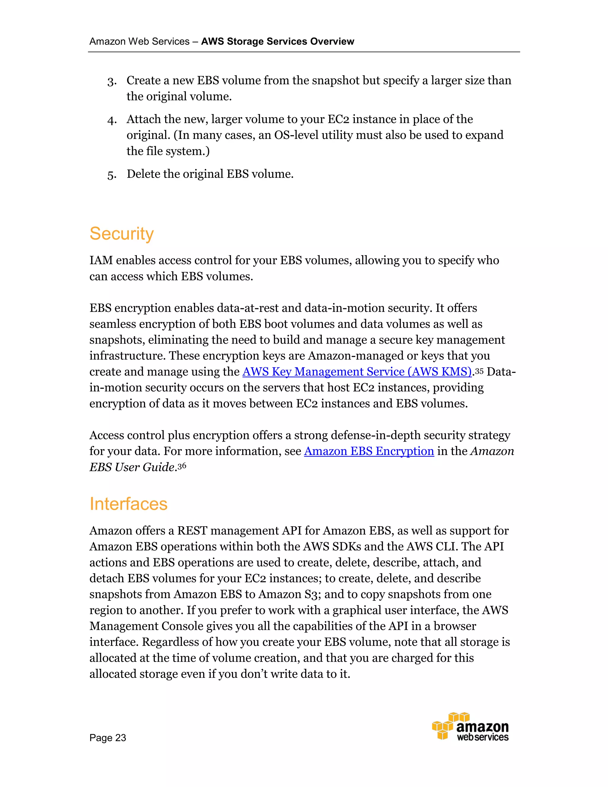 Amazon Web Services – AWS Storage Services Overview
Page 23
3. Create a new EBS volume from the snapshot but specify a larger size than
the original volume.
4. Attach the new, larger volume to your EC2 instance in place of the
original. (In many cases, an OS-level utility must also be used to expand
the file system.)
5. Delete the original EBS volume.
Security
IAM enables access control for your EBS volumes, allowing you to specify who
can access which EBS volumes.
EBS encryption enables data-at-rest and data-in-motion security. It offers
seamless encryption of both EBS boot volumes and data volumes as well as
snapshots, eliminating the need to build and manage a secure key management
infrastructure. These encryption keys are Amazon-managed or keys that you
create and manage using the AWS Key Management Service (AWS KMS).35 Data-
in-motion security occurs on the servers that host EC2 instances, providing
encryption of data as it moves between EC2 instances and EBS volumes.
Access control plus encryption offers a strong defense-in-depth security strategy
for your data. For more information, see Amazon EBS Encryption in the Amazon
EBS User Guide.36
Interfaces
Amazon offers a REST management API for Amazon EBS, as well as support for
Amazon EBS operations within both the AWS SDKs and the AWS CLI. The API
actions and EBS operations are used to create, delete, describe, attach, and
detach EBS volumes for your EC2 instances; to create, delete, and describe
snapshots from Amazon EBS to Amazon S3; and to copy snapshots from one
region to another. If you prefer to work with a graphical user interface, the AWS
Management Console gives you all the capabilities of the API in a browser
interface. Regardless of how you create your EBS volume, note that all storage is
allocated at the time of volume creation, and that you are charged for this
allocated storage even if you don’t write data to it.
 