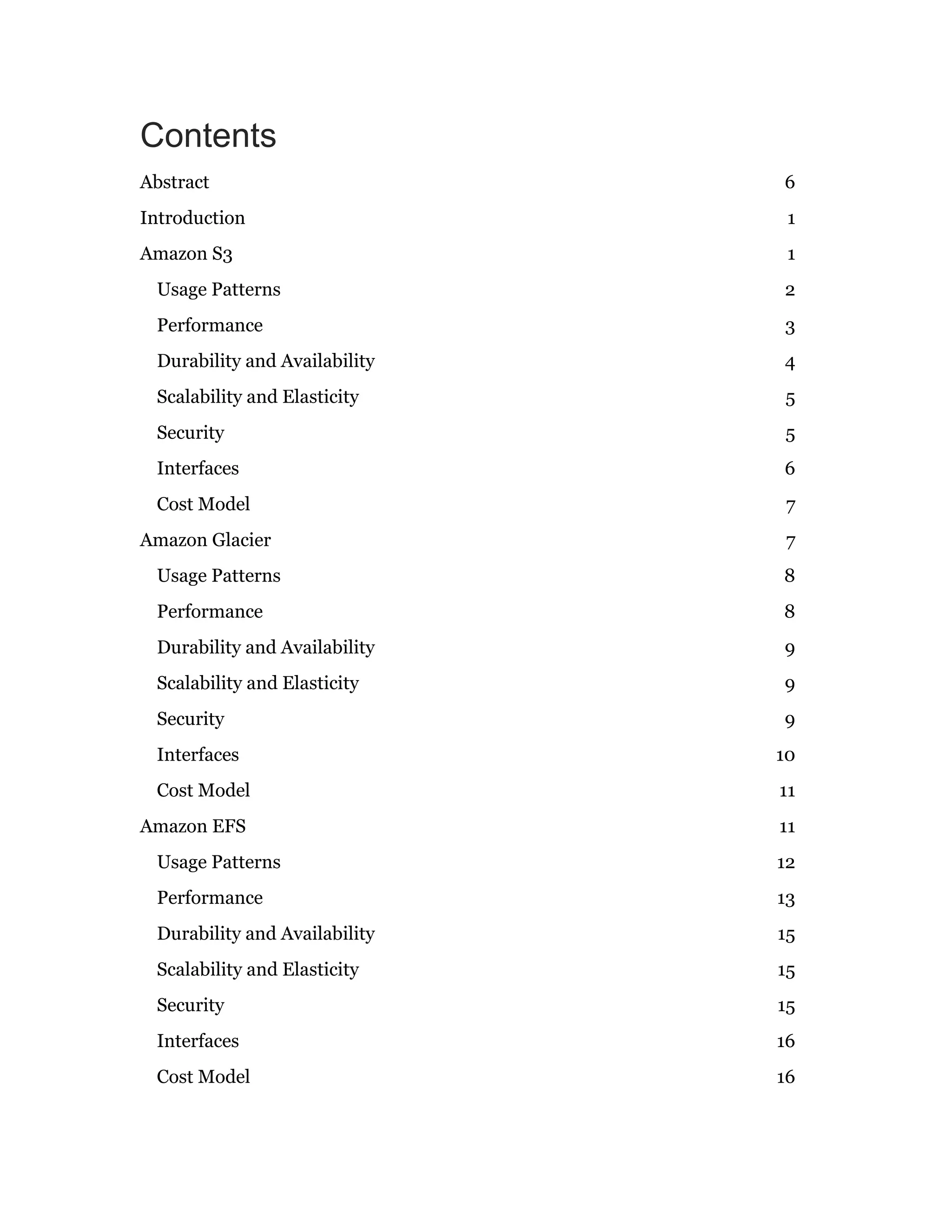 Contents
Abstract 6
Introduction 1
Amazon S3 1
Usage Patterns 2
Performance 3
Durability and Availability 4
Scalability and Elasticity 5
Security 5
Interfaces 6
Cost Model 7
Amazon Glacier 7
Usage Patterns 8
Performance 8
Durability and Availability 9
Scalability and Elasticity 9
Security 9
Interfaces 10
Cost Model 11
Amazon EFS 11
Usage Patterns 12
Performance 13
Durability and Availability 15
Scalability and Elasticity 15
Security 15
Interfaces 16
Cost Model 16
 