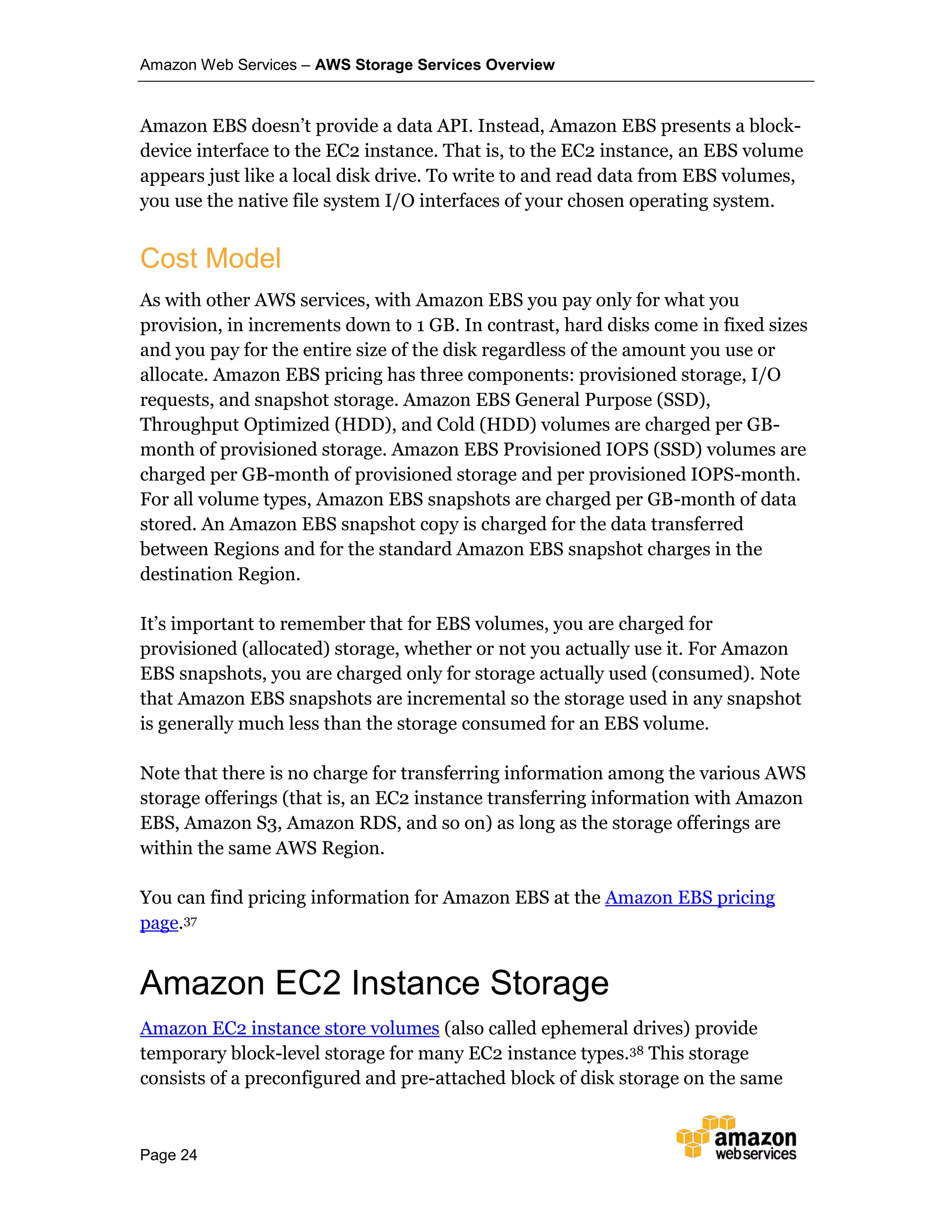 Amazon Web Services – AWS Storage Services Overview
Page 24
Amazon EBS doesn’t provide a data API. Instead, Amazon EBS presents a block-
device interface to the EC2 instance. That is, to the EC2 instance, an EBS volume
appears just like a local disk drive. To write to and read data from EBS volumes,
you use the native file system I/O interfaces of your chosen operating system.
Cost Model
As with other AWS services, with Amazon EBS you pay only for what you
provision, in increments down to 1 GB. In contrast, hard disks come in fixed sizes
and you pay for the entire size of the disk regardless of the amount you use or
allocate. Amazon EBS pricing has three components: provisioned storage, I/O
requests, and snapshot storage. Amazon EBS General Purpose (SSD),
Throughput Optimized (HDD), and Cold (HDD) volumes are charged per GB-
month of provisioned storage. Amazon EBS Provisioned IOPS (SSD) volumes are
charged per GB-month of provisioned storage and per provisioned IOPS-month.
For all volume types, Amazon EBS snapshots are charged per GB-month of data
stored. An Amazon EBS snapshot copy is charged for the data transferred
between Regions and for the standard Amazon EBS snapshot charges in the
destination Region.
It’s important to remember that for EBS volumes, you are charged for
provisioned (allocated) storage, whether or not you actually use it. For Amazon
EBS snapshots, you are charged only for storage actually used (consumed). Note
that Amazon EBS snapshots are incremental so the storage used in any snapshot
is generally much less than the storage consumed for an EBS volume.
Note that there is no charge for transferring information among the various AWS
storage offerings (that is, an EC2 instance transferring information with Amazon
EBS, Amazon S3, Amazon RDS, and so on) as long as the storage offerings are
within the same AWS Region.
You can find pricing information for Amazon EBS at the Amazon EBS pricing
page.37
Amazon EC2 Instance Storage
Amazon EC2 instance store volumes (also called ephemeral drives) provide
temporary block-level storage for many EC2 instance types.38 This storage
consists of a preconfigured and pre-attached block of disk storage on the same
 