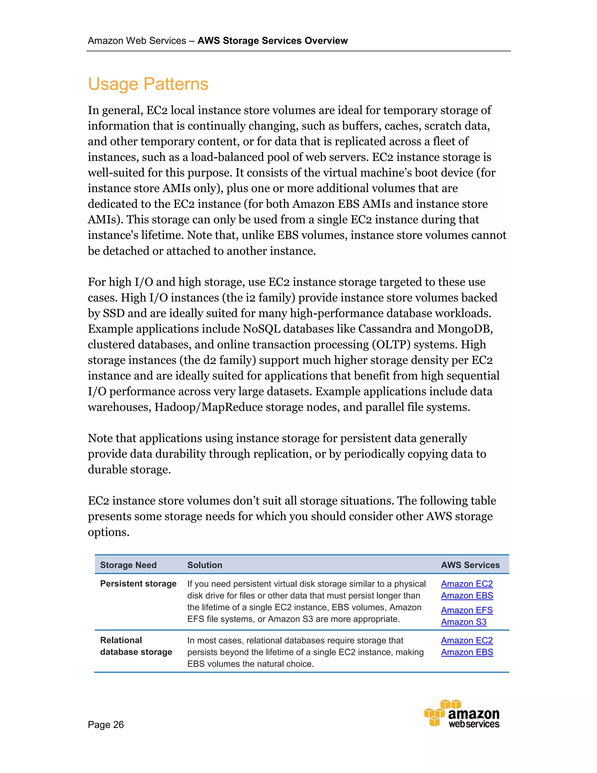 Amazon Web Services – AWS Storage Services Overview
Page 26
Usage Patterns
In general, EC2 local instance store volumes are ideal for temporary storage of
information that is continually changing, such as buffers, caches, scratch data,
and other temporary content, or for data that is replicated across a fleet of
instances, such as a load-balanced pool of web servers. EC2 instance storage is
well-suited for this purpose. It consists of the virtual machine’s boot device (for
instance store AMIs only), plus one or more additional volumes that are
dedicated to the EC2 instance (for both Amazon EBS AMIs and instance store
AMIs). This storage can only be used from a single EC2 instance during that
instance's lifetime. Note that, unlike EBS volumes, instance store volumes cannot
be detached or attached to another instance.
For high I/O and high storage, use EC2 instance storage targeted to these use
cases. High I/O instances (the i2 family) provide instance store volumes backed
by SSD and are ideally suited for many high-performance database workloads.
Example applications include NoSQL databases like Cassandra and MongoDB,
clustered databases, and online transaction processing (OLTP) systems. High
storage instances (the d2 family) support much higher storage density per EC2
instance and are ideally suited for applications that benefit from high sequential
I/O performance across very large datasets. Example applications include data
warehouses, Hadoop/MapReduce storage nodes, and parallel file systems.
Note that applications using instance storage for persistent data generally
provide data durability through replication, or by periodically copying data to
durable storage.
EC2 instance store volumes don’t suit all storage situations. The following table
presents some storage needs for which you should consider other AWS storage
options.
Storage Need Solution AWS Services
Persistent storage If you need persistent virtual disk storage similar to a physical
disk drive for files or other data that must persist longer than
the lifetime of a single EC2 instance, EBS volumes, Amazon
EFS file systems, or Amazon S3 are more appropriate.
Amazon EC2
Amazon EBS
Amazon EFS
Amazon S3
Relational
database storage
In most cases, relational databases require storage that
persists beyond the lifetime of a single EC2 instance, making
EBS volumes the natural choice.
Amazon EC2
Amazon EBS
 
