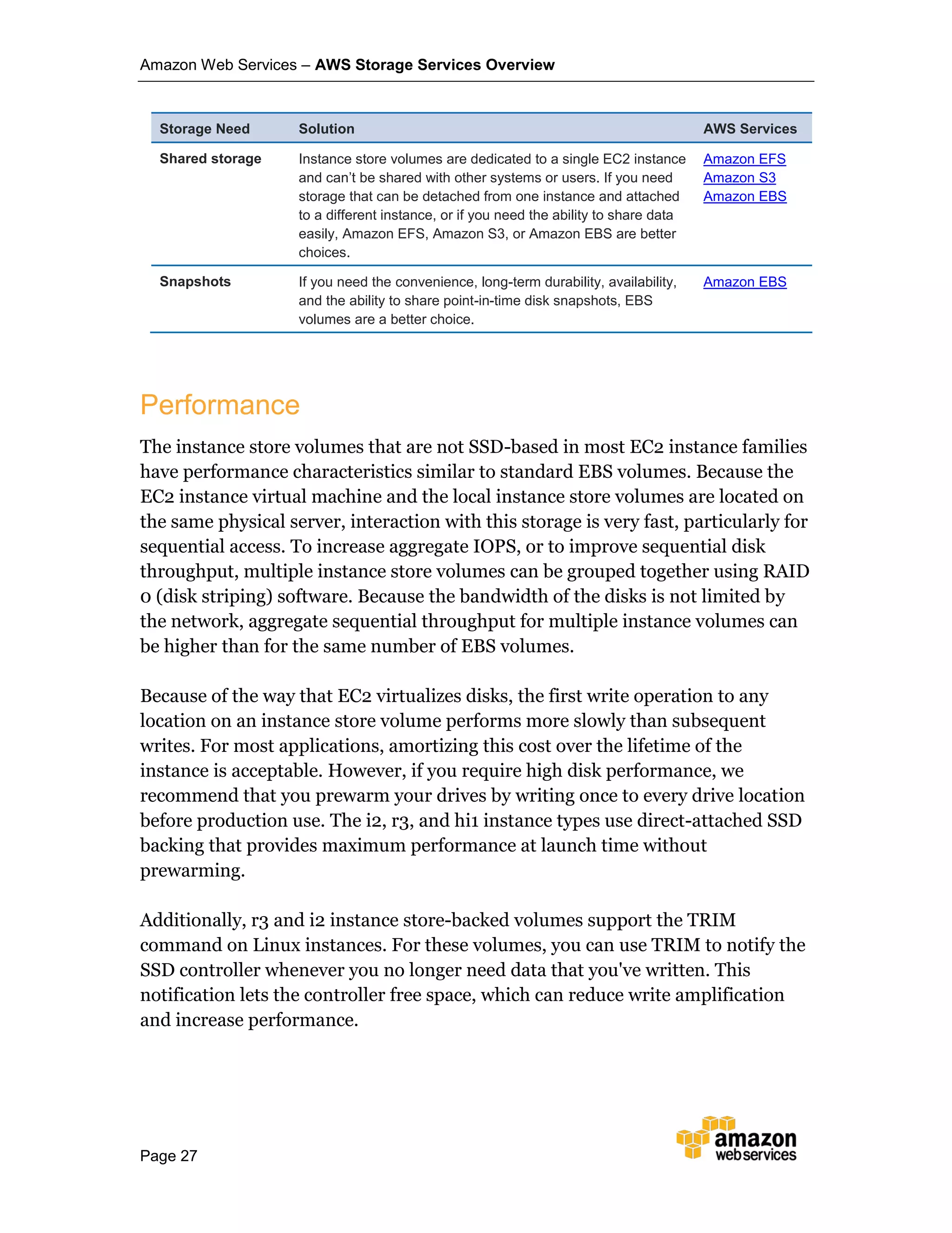 Amazon Web Services – AWS Storage Services Overview
Page 27
Storage Need Solution AWS Services
Shared storage Instance store volumes are dedicated to a single EC2 instance
and can’t be shared with other systems or users. If you need
storage that can be detached from one instance and attached
to a different instance, or if you need the ability to share data
easily, Amazon EFS, Amazon S3, or Amazon EBS are better
choices.
Amazon EFS
Amazon S3
Amazon EBS
Snapshots If you need the convenience, long-term durability, availability,
and the ability to share point-in-time disk snapshots, EBS
volumes are a better choice.
Amazon EBS
Performance
The instance store volumes that are not SSD-based in most EC2 instance families
have performance characteristics similar to standard EBS volumes. Because the
EC2 instance virtual machine and the local instance store volumes are located on
the same physical server, interaction with this storage is very fast, particularly for
sequential access. To increase aggregate IOPS, or to improve sequential disk
throughput, multiple instance store volumes can be grouped together using RAID
0 (disk striping) software. Because the bandwidth of the disks is not limited by
the network, aggregate sequential throughput for multiple instance volumes can
be higher than for the same number of EBS volumes.
Because of the way that EC2 virtualizes disks, the first write operation to any
location on an instance store volume performs more slowly than subsequent
writes. For most applications, amortizing this cost over the lifetime of the
instance is acceptable. However, if you require high disk performance, we
recommend that you prewarm your drives by writing once to every drive location
before production use. The i2, r3, and hi1 instance types use direct-attached SSD
backing that provides maximum performance at launch time without
prewarming.
Additionally, r3 and i2 instance store-backed volumes support the TRIM
command on Linux instances. For these volumes, you can use TRIM to notify the
SSD controller whenever you no longer need data that you've written. This
notification lets the controller free space, which can reduce write amplification
and increase performance.
 