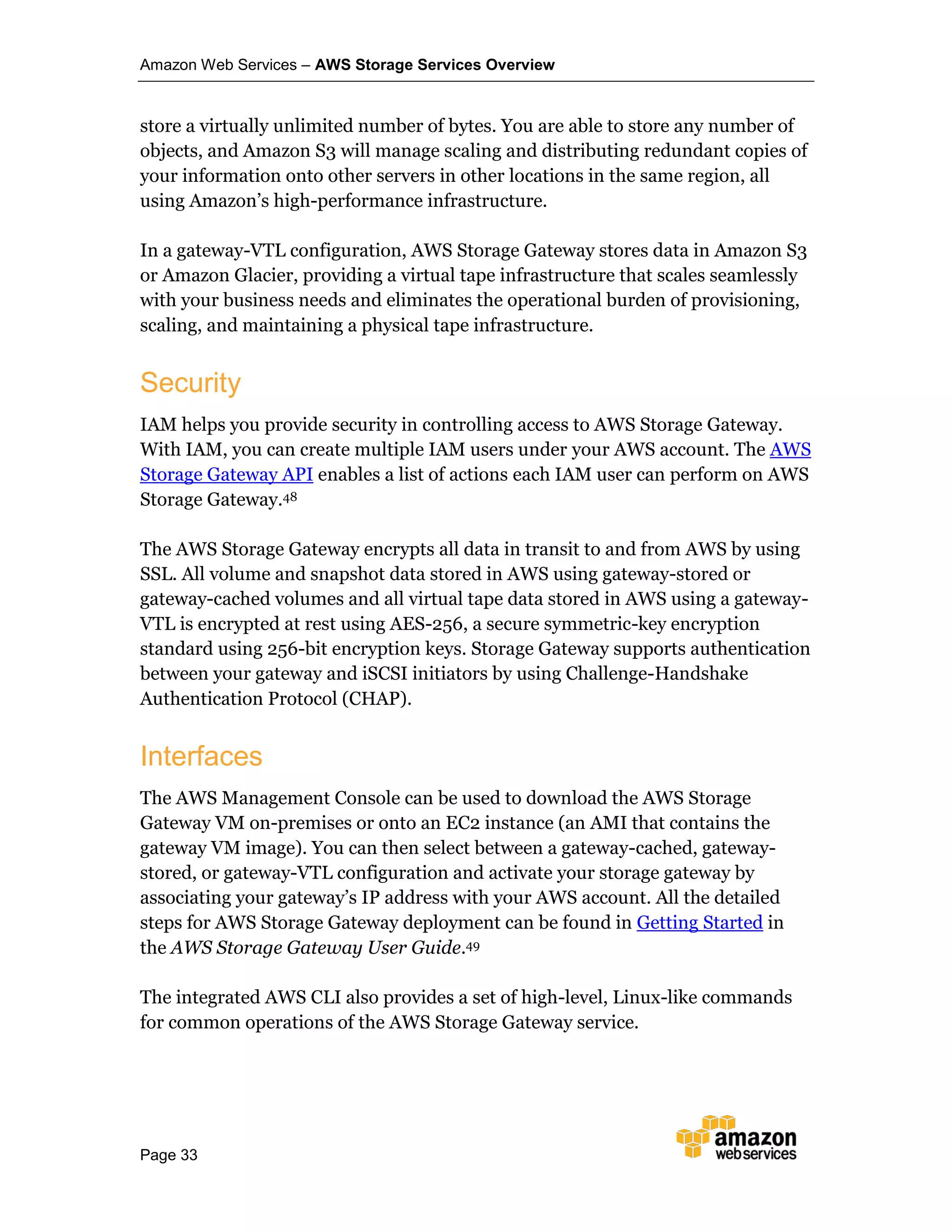 Amazon Web Services – AWS Storage Services Overview
Page 33
store a virtually unlimited number of bytes. You are able to store any number of
objects, and Amazon S3 will manage scaling and distributing redundant copies of
your information onto other servers in other locations in the same region, all
using Amazon’s high-performance infrastructure.
In a gateway-VTL configuration, AWS Storage Gateway stores data in Amazon S3
or Amazon Glacier, providing a virtual tape infrastructure that scales seamlessly
with your business needs and eliminates the operational burden of provisioning,
scaling, and maintaining a physical tape infrastructure.
Security
IAM helps you provide security in controlling access to AWS Storage Gateway.
With IAM, you can create multiple IAM users under your AWS account. The AWS
Storage Gateway API enables a list of actions each IAM user can perform on AWS
Storage Gateway.48
The AWS Storage Gateway encrypts all data in transit to and from AWS by using
SSL. All volume and snapshot data stored in AWS using gateway-stored or
gateway-cached volumes and all virtual tape data stored in AWS using a gateway-
VTL is encrypted at rest using AES-256, a secure symmetric-key encryption
standard using 256-bit encryption keys. Storage Gateway supports authentication
between your gateway and iSCSI initiators by using Challenge-Handshake
Authentication Protocol (CHAP).
Interfaces
The AWS Management Console can be used to download the AWS Storage
Gateway VM on-premises or onto an EC2 instance (an AMI that contains the
gateway VM image). You can then select between a gateway-cached, gateway-
stored, or gateway-VTL configuration and activate your storage gateway by
associating your gateway’s IP address with your AWS account. All the detailed
steps for AWS Storage Gateway deployment can be found in Getting Started in
the AWS Storage Gateway User Guide.49
The integrated AWS CLI also provides a set of high-level, Linux-like commands
for common operations of the AWS Storage Gateway service.
 