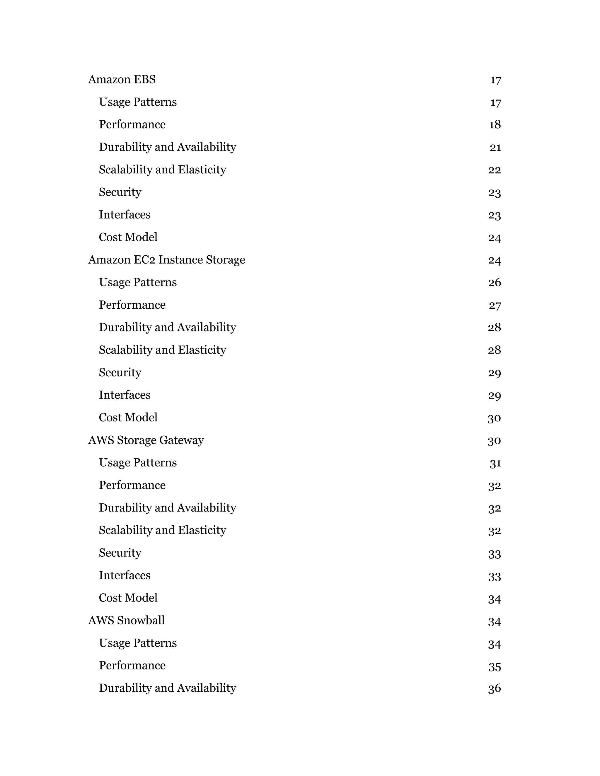 Amazon EBS 17
Usage Patterns 17
Performance 18
Durability and Availability 21
Scalability and Elasticity 22
Security 23
Interfaces 23
Cost Model 24
Amazon EC2 Instance Storage 24
Usage Patterns 26
Performance 27
Durability and Availability 28
Scalability and Elasticity 28
Security 29
Interfaces 29
Cost Model 30
AWS Storage Gateway 30
Usage Patterns 31
Performance 32
Durability and Availability 32
Scalability and Elasticity 32
Security 33
Interfaces 33
Cost Model 34
AWS Snowball 34
Usage Patterns 34
Performance 35
Durability and Availability 36
 