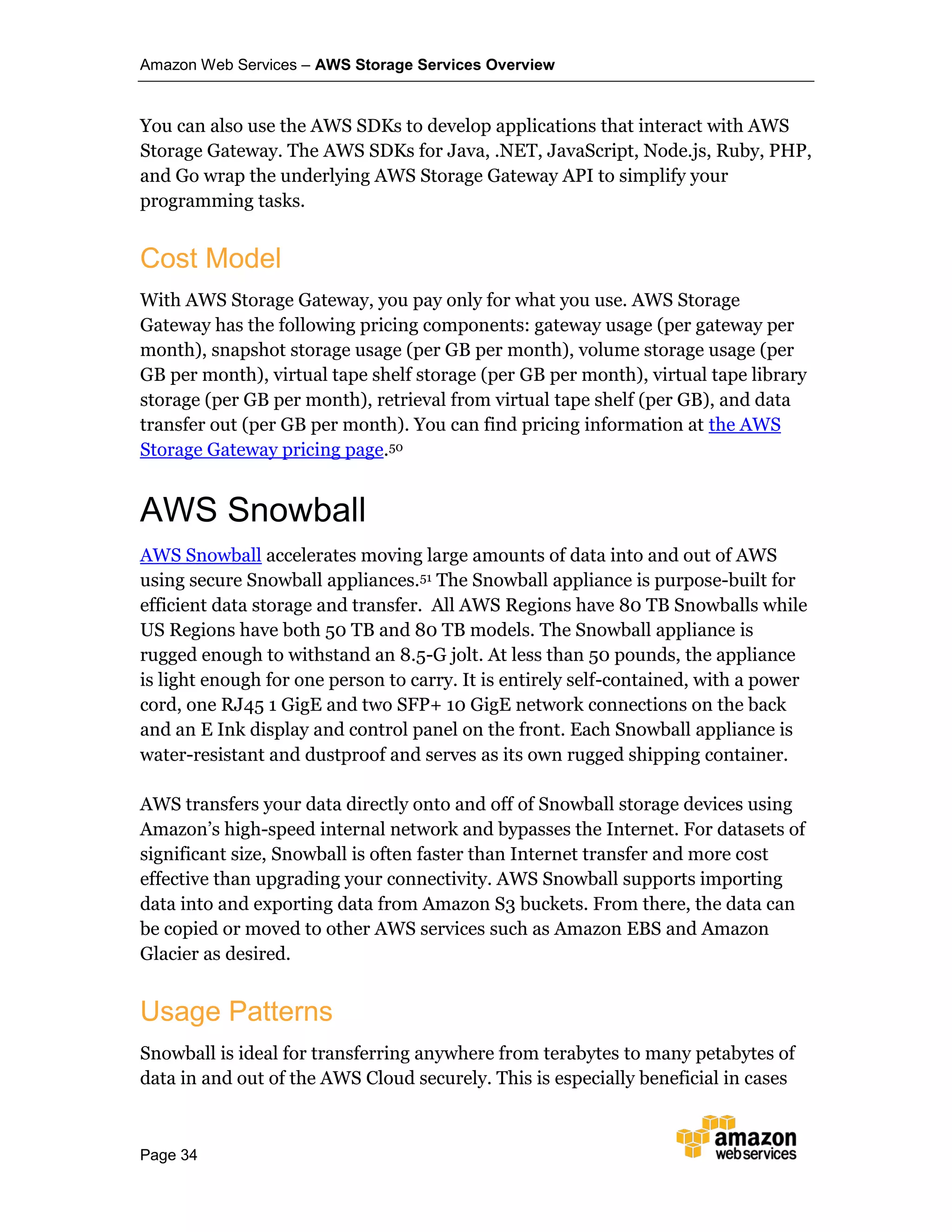 Amazon Web Services – AWS Storage Services Overview
Page 34
You can also use the AWS SDKs to develop applications that interact with AWS
Storage Gateway. The AWS SDKs for Java, .NET, JavaScript, Node.js, Ruby, PHP,
and Go wrap the underlying AWS Storage Gateway API to simplify your
programming tasks.
Cost Model
With AWS Storage Gateway, you pay only for what you use. AWS Storage
Gateway has the following pricing components: gateway usage (per gateway per
month), snapshot storage usage (per GB per month), volume storage usage (per
GB per month), virtual tape shelf storage (per GB per month), virtual tape library
storage (per GB per month), retrieval from virtual tape shelf (per GB), and data
transfer out (per GB per month). You can find pricing information at the AWS
Storage Gateway pricing page.50
AWS Snowball
AWS Snowball accelerates moving large amounts of data into and out of AWS
using secure Snowball appliances.51 The Snowball appliance is purpose-built for
efficient data storage and transfer. All AWS Regions have 80 TB Snowballs while
US Regions have both 50 TB and 80 TB models. The Snowball appliance is
rugged enough to withstand an 8.5-G jolt. At less than 50 pounds, the appliance
is light enough for one person to carry. It is entirely self-contained, with a power
cord, one RJ45 1 GigE and two SFP+ 10 GigE network connections on the back
and an E Ink display and control panel on the front. Each Snowball appliance is
water-resistant and dustproof and serves as its own rugged shipping container.
AWS transfers your data directly onto and off of Snowball storage devices using
Amazon’s high-speed internal network and bypasses the Internet. For datasets of
significant size, Snowball is often faster than Internet transfer and more cost
effective than upgrading your connectivity. AWS Snowball supports importing
data into and exporting data from Amazon S3 buckets. From there, the data can
be copied or moved to other AWS services such as Amazon EBS and Amazon
Glacier as desired.
Usage Patterns
Snowball is ideal for transferring anywhere from terabytes to many petabytes of
data in and out of the AWS Cloud securely. This is especially beneficial in cases
 