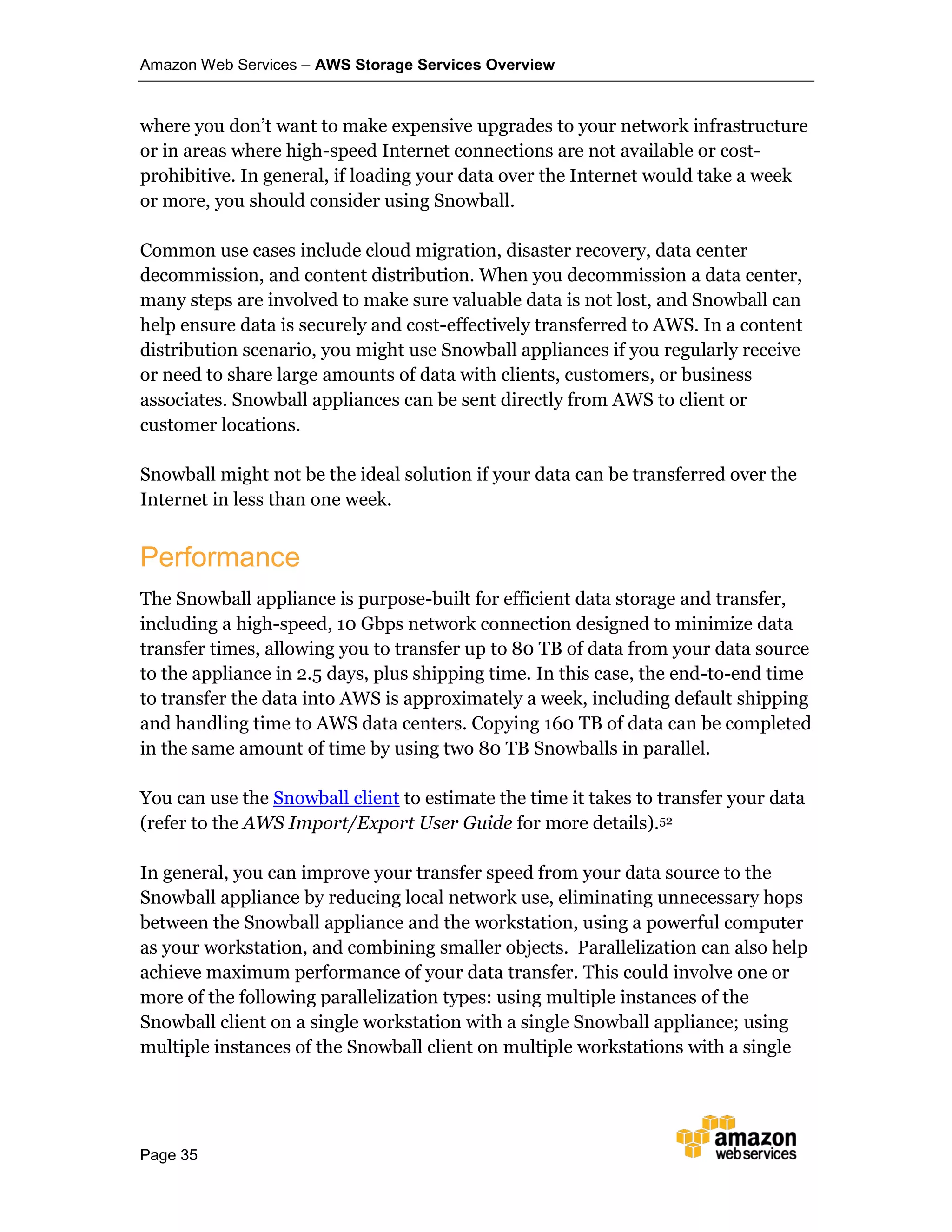 Amazon Web Services – AWS Storage Services Overview
Page 35
where you don’t want to make expensive upgrades to your network infrastructure
or in areas where high-speed Internet connections are not available or cost-
prohibitive. In general, if loading your data over the Internet would take a week
or more, you should consider using Snowball.
Common use cases include cloud migration, disaster recovery, data center
decommission, and content distribution. When you decommission a data center,
many steps are involved to make sure valuable data is not lost, and Snowball can
help ensure data is securely and cost-effectively transferred to AWS. In a content
distribution scenario, you might use Snowball appliances if you regularly receive
or need to share large amounts of data with clients, customers, or business
associates. Snowball appliances can be sent directly from AWS to client or
customer locations.
Snowball might not be the ideal solution if your data can be transferred over the
Internet in less than one week.
Performance
The Snowball appliance is purpose-built for efficient data storage and transfer,
including a high-speed, 10 Gbps network connection designed to minimize data
transfer times, allowing you to transfer up to 80 TB of data from your data source
to the appliance in 2.5 days, plus shipping time. In this case, the end-to-end time
to transfer the data into AWS is approximately a week, including default shipping
and handling time to AWS data centers. Copying 160 TB of data can be completed
in the same amount of time by using two 80 TB Snowballs in parallel.
You can use the Snowball client to estimate the time it takes to transfer your data
(refer to the AWS Import/Export User Guide for more details).52
In general, you can improve your transfer speed from your data source to the
Snowball appliance by reducing local network use, eliminating unnecessary hops
between the Snowball appliance and the workstation, using a powerful computer
as your workstation, and combining smaller objects. Parallelization can also help
achieve maximum performance of your data transfer. This could involve one or
more of the following parallelization types: using multiple instances of the
Snowball client on a single workstation with a single Snowball appliance; using
multiple instances of the Snowball client on multiple workstations with a single
 