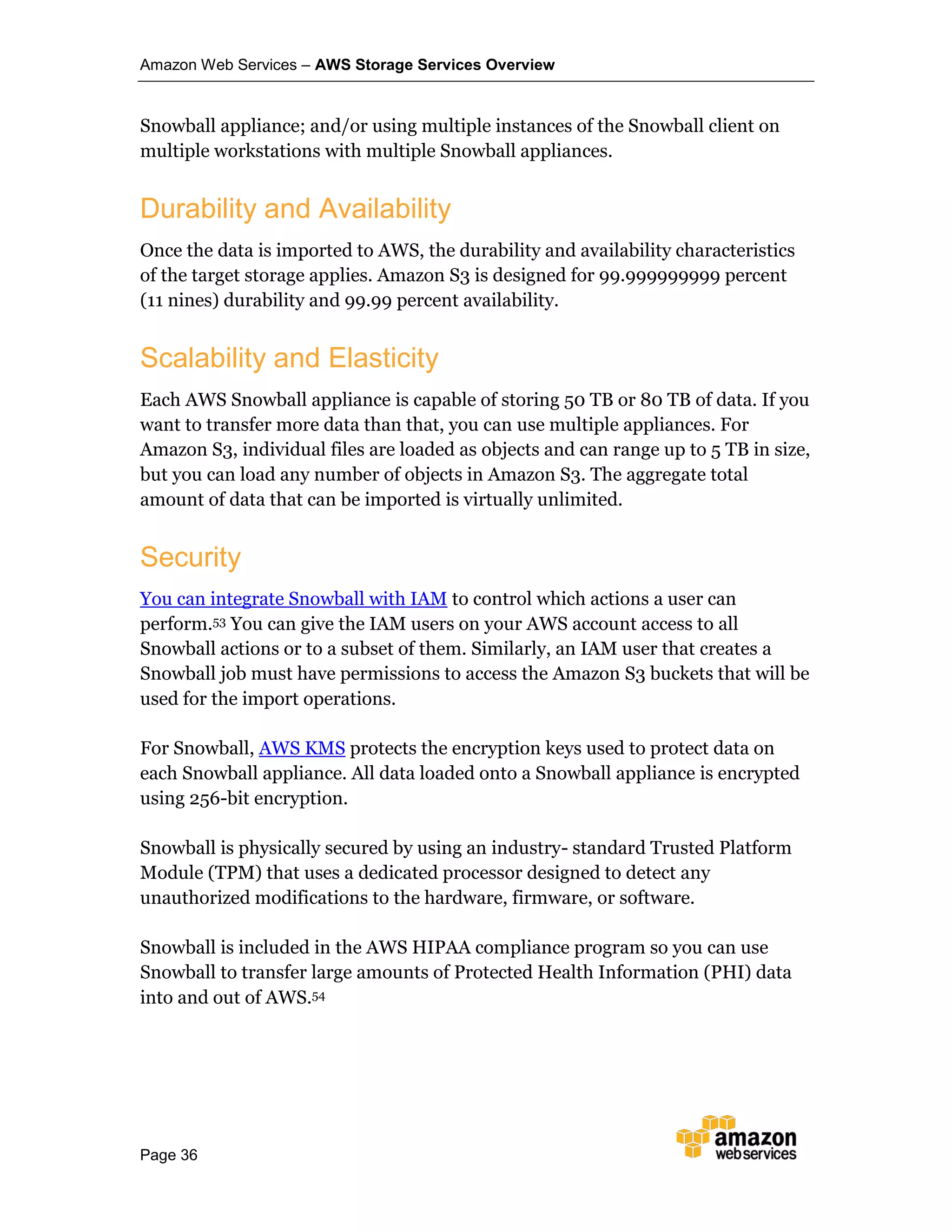 Amazon Web Services – AWS Storage Services Overview
Page 36
Snowball appliance; and/or using multiple instances of the Snowball client on
multiple workstations with multiple Snowball appliances.
Durability and Availability
Once the data is imported to AWS, the durability and availability characteristics
of the target storage applies. Amazon S3 is designed for 99.999999999 percent
(11 nines) durability and 99.99 percent availability.
Scalability and Elasticity
Each AWS Snowball appliance is capable of storing 50 TB or 80 TB of data. If you
want to transfer more data than that, you can use multiple appliances. For
Amazon S3, individual files are loaded as objects and can range up to 5 TB in size,
but you can load any number of objects in Amazon S3. The aggregate total
amount of data that can be imported is virtually unlimited.
Security
You can integrate Snowball with IAM to control which actions a user can
perform.53 You can give the IAM users on your AWS account access to all
Snowball actions or to a subset of them. Similarly, an IAM user that creates a
Snowball job must have permissions to access the Amazon S3 buckets that will be
used for the import operations.
For Snowball, AWS KMS protects the encryption keys used to protect data on
each Snowball appliance. All data loaded onto a Snowball appliance is encrypted
using 256-bit encryption.
Snowball is physically secured by using an industry- standard Trusted Platform
Module (TPM) that uses a dedicated processor designed to detect any
unauthorized modifications to the hardware, firmware, or software.
Snowball is included in the AWS HIPAA compliance program so you can use
Snowball to transfer large amounts of Protected Health Information (PHI) data
into and out of AWS.54
 