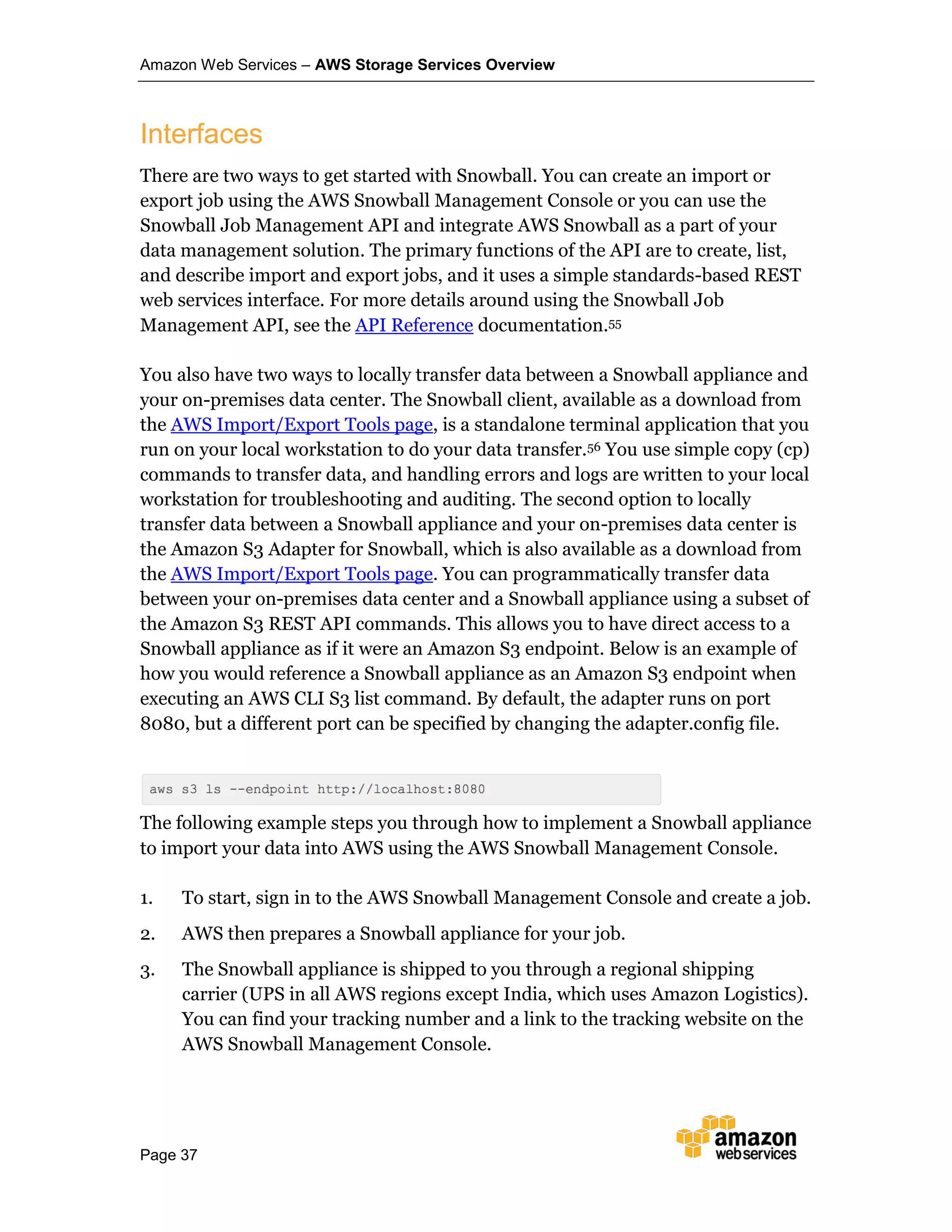 Amazon Web Services – AWS Storage Services Overview
Page 37
Interfaces
There are two ways to get started with Snowball. You can create an import or
export job using the AWS Snowball Management Console or you can use the
Snowball Job Management API and integrate AWS Snowball as a part of your
data management solution. The primary functions of the API are to create, list,
and describe import and export jobs, and it uses a simple standards-based REST
web services interface. For more details around using the Snowball Job
Management API, see the API Reference documentation.55
You also have two ways to locally transfer data between a Snowball appliance and
your on-premises data center. The Snowball client, available as a download from
the AWS Import/Export Tools page, is a standalone terminal application that you
run on your local workstation to do your data transfer.56 You use simple copy (cp)
commands to transfer data, and handling errors and logs are written to your local
workstation for troubleshooting and auditing. The second option to locally
transfer data between a Snowball appliance and your on-premises data center is
the Amazon S3 Adapter for Snowball, which is also available as a download from
the AWS Import/Export Tools page. You can programmatically transfer data
between your on-premises data center and a Snowball appliance using a subset of
the Amazon S3 REST API commands. This allows you to have direct access to a
Snowball appliance as if it were an Amazon S3 endpoint. Below is an example of
how you would reference a Snowball appliance as an Amazon S3 endpoint when
executing an AWS CLI S3 list command. By default, the adapter runs on port
8080, but a different port can be specified by changing the adapter.config file.
The following example steps you through how to implement a Snowball appliance
to import your data into AWS using the AWS Snowball Management Console.
1. To start, sign in to the AWS Snowball Management Console and create a job.
2. AWS then prepares a Snowball appliance for your job.
3. The Snowball appliance is shipped to you through a regional shipping
carrier (UPS in all AWS regions except India, which uses Amazon Logistics).
You can find your tracking number and a link to the tracking website on the
AWS Snowball Management Console.
 