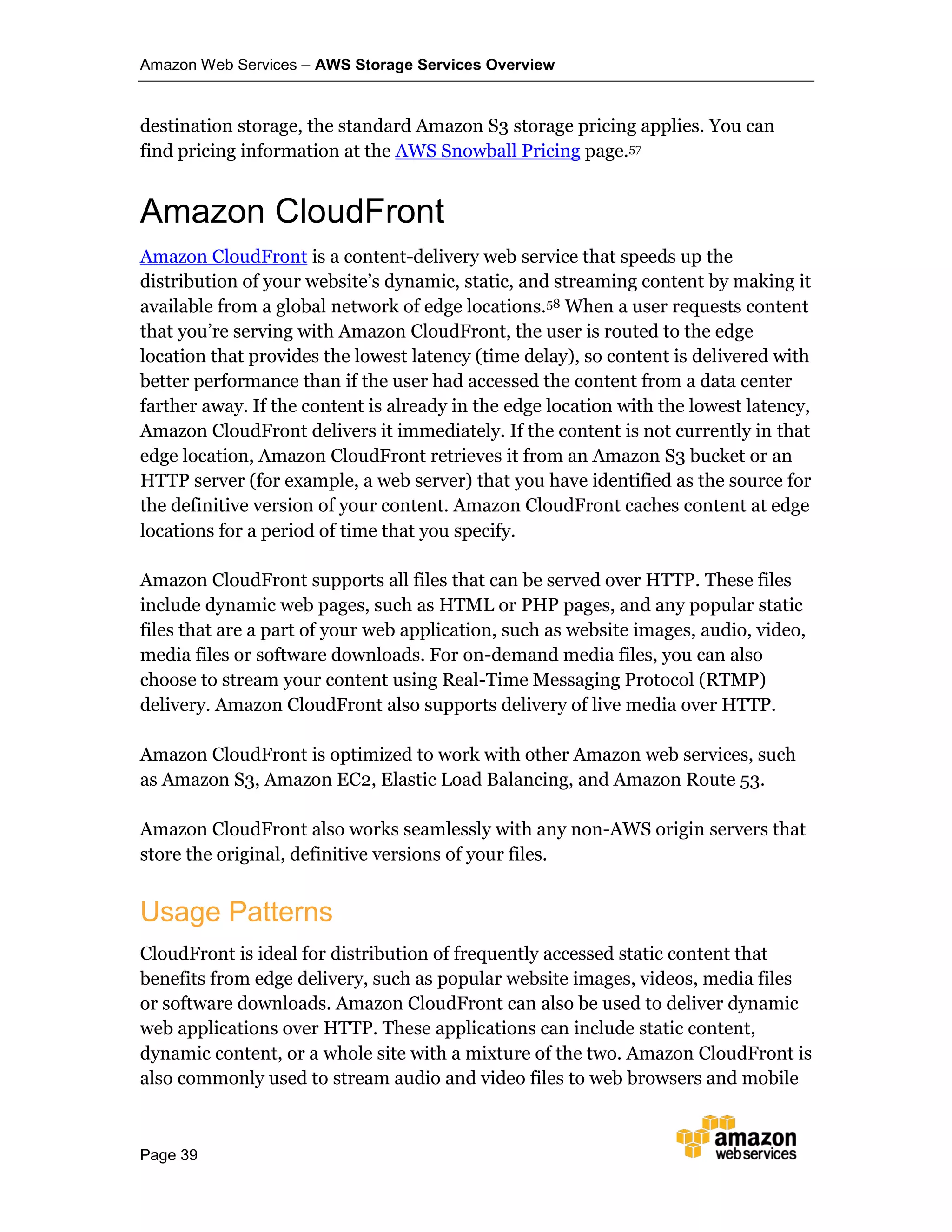 Amazon Web Services – AWS Storage Services Overview
Page 39
destination storage, the standard Amazon S3 storage pricing applies. You can
find pricing information at the AWS Snowball Pricing page.57
Amazon CloudFront
Amazon CloudFront is a content-delivery web service that speeds up the
distribution of your website’s dynamic, static, and streaming content by making it
available from a global network of edge locations.58 When a user requests content
that you’re serving with Amazon CloudFront, the user is routed to the edge
location that provides the lowest latency (time delay), so content is delivered with
better performance than if the user had accessed the content from a data center
farther away. If the content is already in the edge location with the lowest latency,
Amazon CloudFront delivers it immediately. If the content is not currently in that
edge location, Amazon CloudFront retrieves it from an Amazon S3 bucket or an
HTTP server (for example, a web server) that you have identified as the source for
the definitive version of your content. Amazon CloudFront caches content at edge
locations for a period of time that you specify.
Amazon CloudFront supports all files that can be served over HTTP. These files
include dynamic web pages, such as HTML or PHP pages, and any popular static
files that are a part of your web application, such as website images, audio, video,
media files or software downloads. For on-demand media files, you can also
choose to stream your content using Real-Time Messaging Protocol (RTMP)
delivery. Amazon CloudFront also supports delivery of live media over HTTP.
Amazon CloudFront is optimized to work with other Amazon web services, such
as Amazon S3, Amazon EC2, Elastic Load Balancing, and Amazon Route 53.
Amazon CloudFront also works seamlessly with any non-AWS origin servers that
store the original, definitive versions of your files.
Usage Patterns
CloudFront is ideal for distribution of frequently accessed static content that
benefits from edge delivery, such as popular website images, videos, media files
or software downloads. Amazon CloudFront can also be used to deliver dynamic
web applications over HTTP. These applications can include static content,
dynamic content, or a whole site with a mixture of the two. Amazon CloudFront is
also commonly used to stream audio and video files to web browsers and mobile
 
