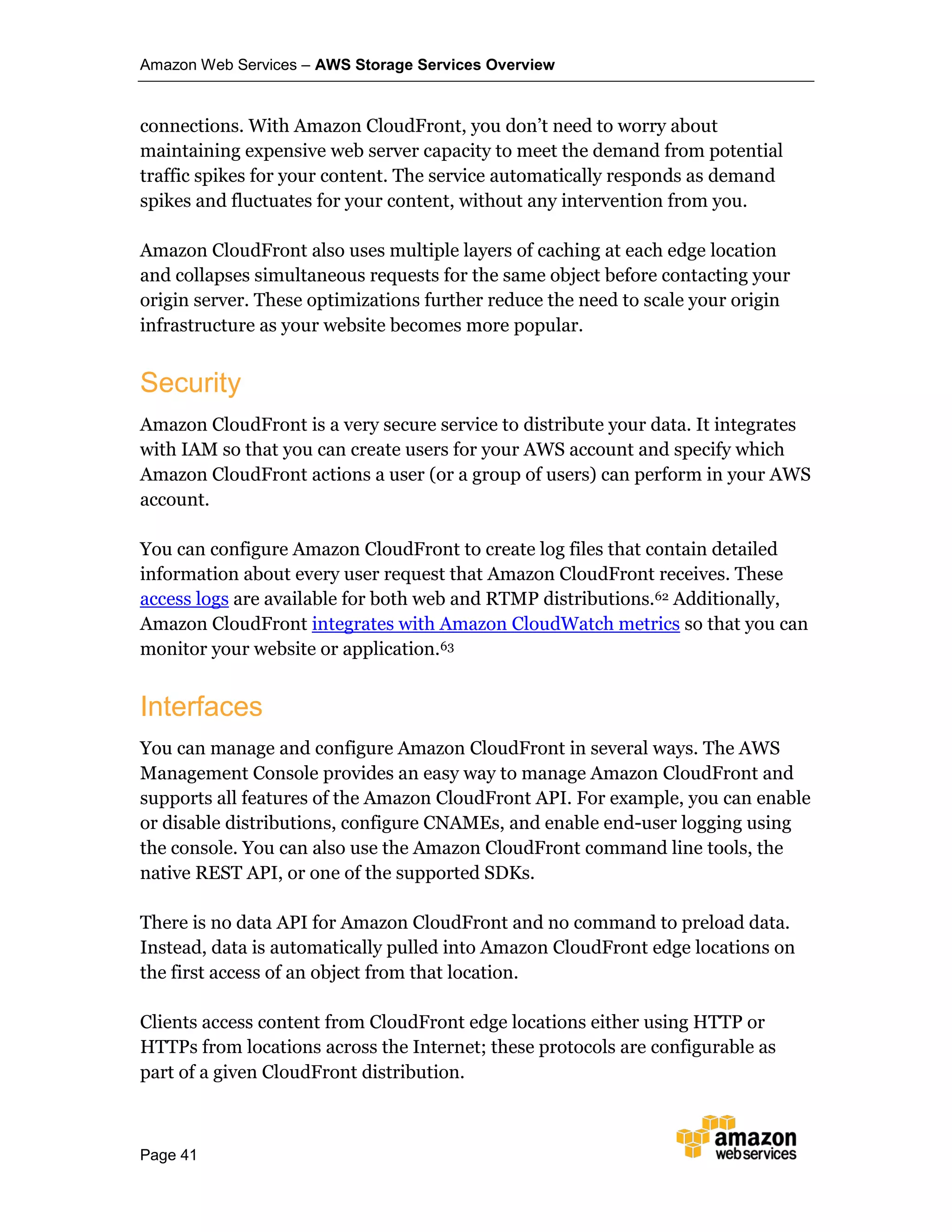 Amazon Web Services – AWS Storage Services Overview
Page 41
connections. With Amazon CloudFront, you don’t need to worry about
maintaining expensive web server capacity to meet the demand from potential
traffic spikes for your content. The service automatically responds as demand
spikes and fluctuates for your content, without any intervention from you.
Amazon CloudFront also uses multiple layers of caching at each edge location
and collapses simultaneous requests for the same object before contacting your
origin server. These optimizations further reduce the need to scale your origin
infrastructure as your website becomes more popular.
Security
Amazon CloudFront is a very secure service to distribute your data. It integrates
with IAM so that you can create users for your AWS account and specify which
Amazon CloudFront actions a user (or a group of users) can perform in your AWS
account.
You can configure Amazon CloudFront to create log files that contain detailed
information about every user request that Amazon CloudFront receives. These
access logs are available for both web and RTMP distributions.62 Additionally,
Amazon CloudFront integrates with Amazon CloudWatch metrics so that you can
monitor your website or application.63
Interfaces
You can manage and configure Amazon CloudFront in several ways. The AWS
Management Console provides an easy way to manage Amazon CloudFront and
supports all features of the Amazon CloudFront API. For example, you can enable
or disable distributions, configure CNAMEs, and enable end-user logging using
the console. You can also use the Amazon CloudFront command line tools, the
native REST API, or one of the supported SDKs.
There is no data API for Amazon CloudFront and no command to preload data.
Instead, data is automatically pulled into Amazon CloudFront edge locations on
the first access of an object from that location.
Clients access content from CloudFront edge locations either using HTTP or
HTTPs from locations across the Internet; these protocols are configurable as
part of a given CloudFront distribution.
 