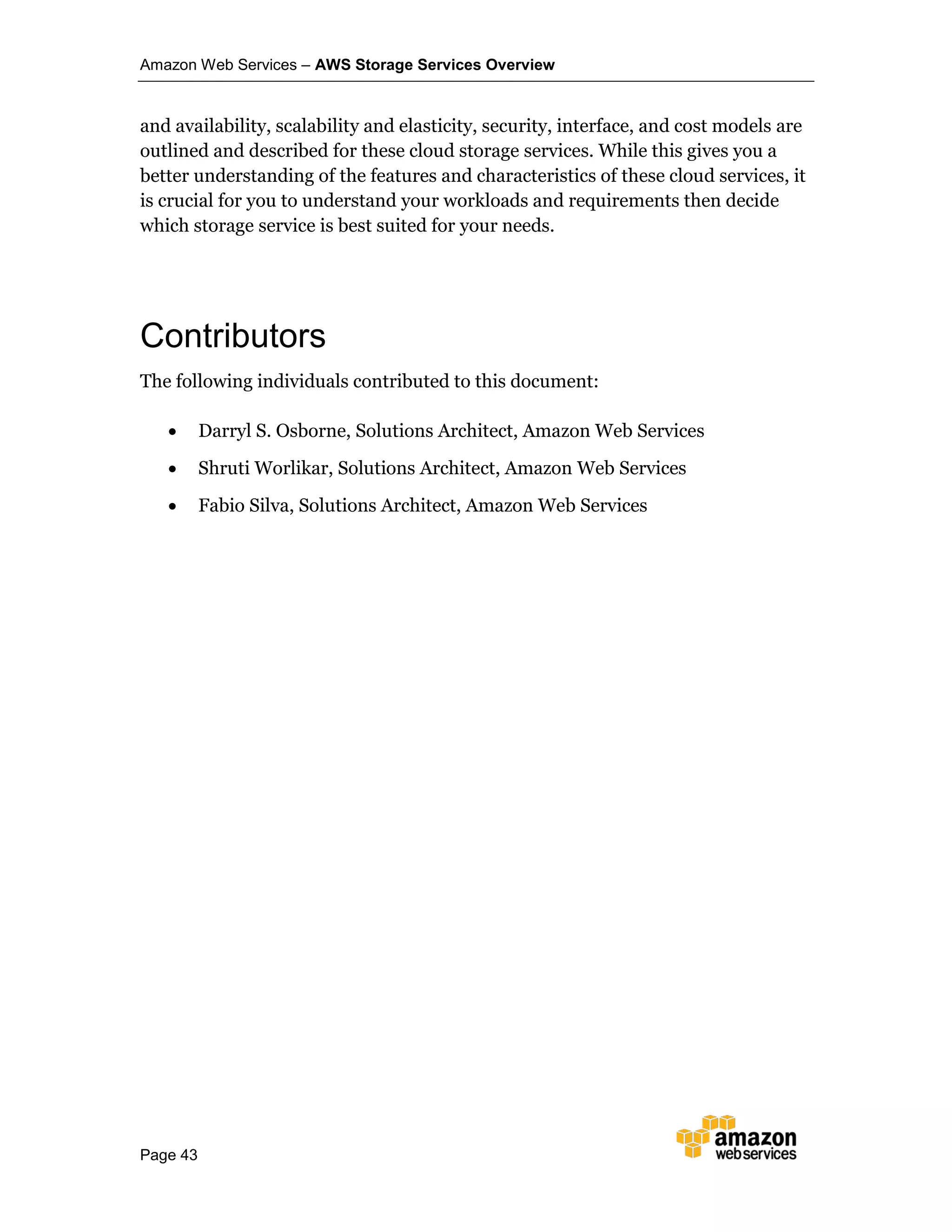 Amazon Web Services – AWS Storage Services Overview
Page 43
and availability, scalability and elasticity, security, interface, and cost models are
outlined and described for these cloud storage services. While this gives you a
better understanding of the features and characteristics of these cloud services, it
is crucial for you to understand your workloads and requirements then decide
which storage service is best suited for your needs.
Contributors
The following individuals contributed to this document:
 Darryl S. Osborne, Solutions Architect, Amazon Web Services
 Shruti Worlikar, Solutions Architect, Amazon Web Services
 Fabio Silva, Solutions Architect, Amazon Web Services
 
