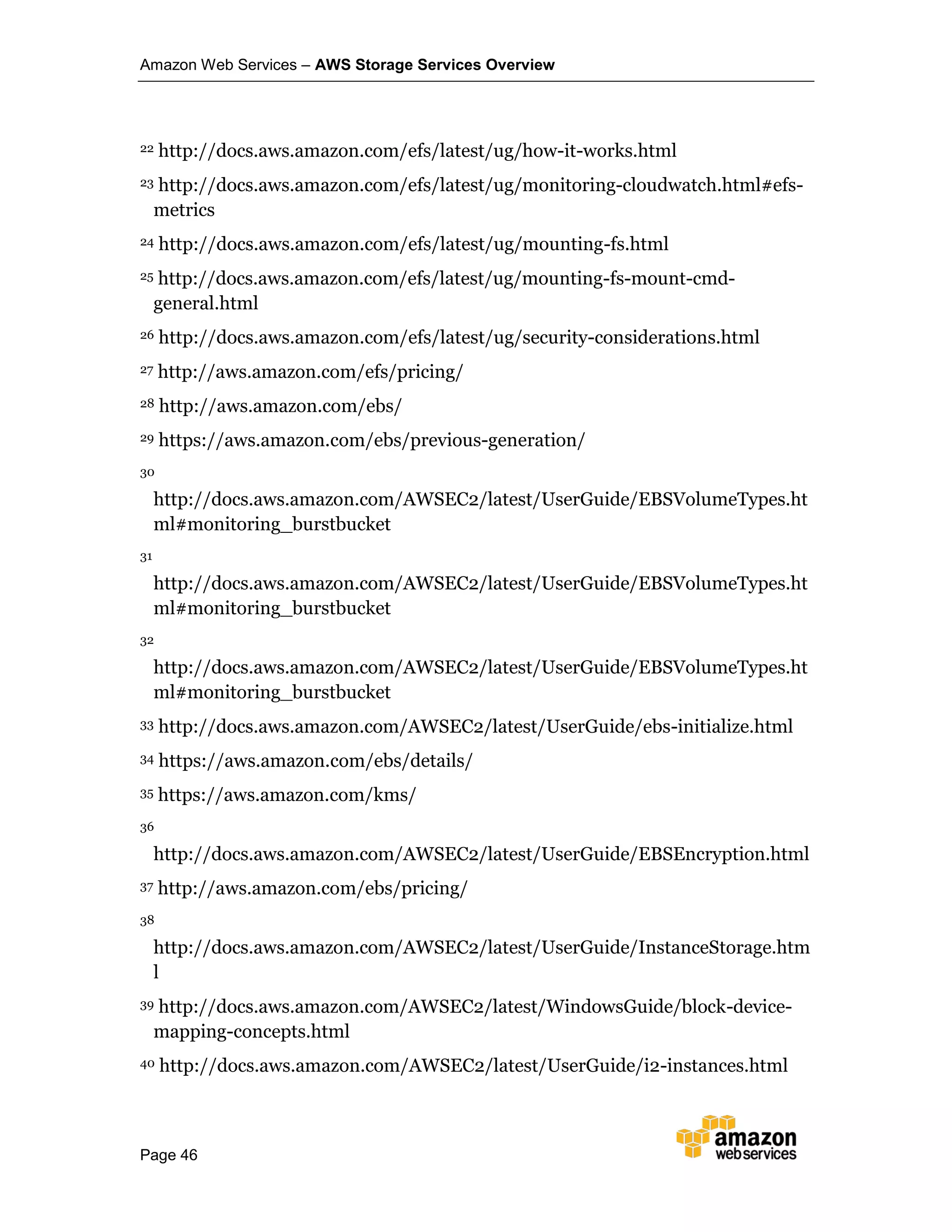 Amazon Web Services – AWS Storage Services Overview
Page 46
22 http://docs.aws.amazon.com/efs/latest/ug/how-it-works.html
23 http://docs.aws.amazon.com/efs/latest/ug/monitoring-cloudwatch.html#efs-
metrics
24 http://docs.aws.amazon.com/efs/latest/ug/mounting-fs.html
25 http://docs.aws.amazon.com/efs/latest/ug/mounting-fs-mount-cmd-
general.html
26 http://docs.aws.amazon.com/efs/latest/ug/security-considerations.html
27 http://aws.amazon.com/efs/pricing/
28 http://aws.amazon.com/ebs/
29 https://aws.amazon.com/ebs/previous-generation/
30
http://docs.aws.amazon.com/AWSEC2/latest/UserGuide/EBSVolumeTypes.ht
ml#monitoring_burstbucket
31
http://docs.aws.amazon.com/AWSEC2/latest/UserGuide/EBSVolumeTypes.ht
ml#monitoring_burstbucket
32
http://docs.aws.amazon.com/AWSEC2/latest/UserGuide/EBSVolumeTypes.ht
ml#monitoring_burstbucket
33 http://docs.aws.amazon.com/AWSEC2/latest/UserGuide/ebs-initialize.html
34 https://aws.amazon.com/ebs/details/
35 https://aws.amazon.com/kms/
36
http://docs.aws.amazon.com/AWSEC2/latest/UserGuide/EBSEncryption.html
37 http://aws.amazon.com/ebs/pricing/
38
http://docs.aws.amazon.com/AWSEC2/latest/UserGuide/InstanceStorage.htm
l
39 http://docs.aws.amazon.com/AWSEC2/latest/WindowsGuide/block-device-
mapping-concepts.html
40 http://docs.aws.amazon.com/AWSEC2/latest/UserGuide/i2-instances.html
 