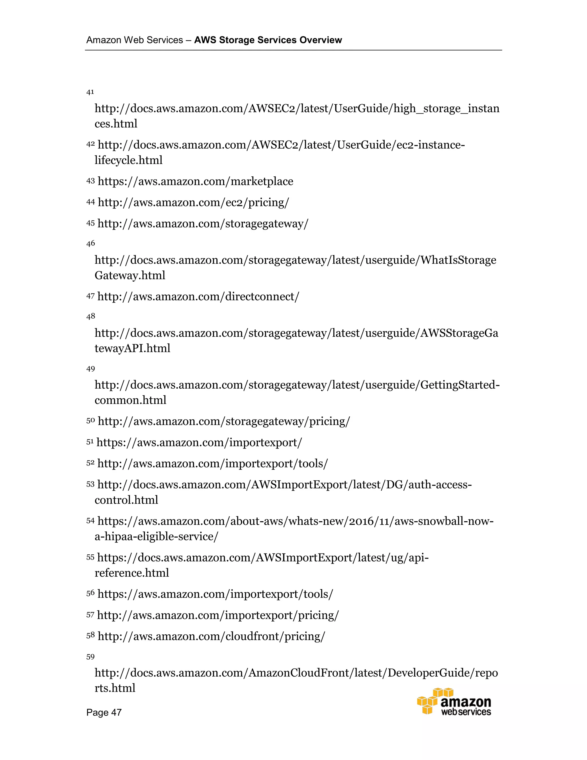 Amazon Web Services – AWS Storage Services Overview
Page 47
41
http://docs.aws.amazon.com/AWSEC2/latest/UserGuide/high_storage_instan
ces.html
42 http://docs.aws.amazon.com/AWSEC2/latest/UserGuide/ec2-instance-
lifecycle.html
43 https://aws.amazon.com/marketplace
44 http://aws.amazon.com/ec2/pricing/
45 http://aws.amazon.com/storagegateway/
46
http://docs.aws.amazon.com/storagegateway/latest/userguide/WhatIsStorage
Gateway.html
47 http://aws.amazon.com/directconnect/
48
http://docs.aws.amazon.com/storagegateway/latest/userguide/AWSStorageGa
tewayAPI.html
49
http://docs.aws.amazon.com/storagegateway/latest/userguide/GettingStarted-
common.html
50 http://aws.amazon.com/storagegateway/pricing/
51 https://aws.amazon.com/importexport/
52 http://aws.amazon.com/importexport/tools/
53 http://docs.aws.amazon.com/AWSImportExport/latest/DG/auth-access-
control.html
54 https://aws.amazon.com/about-aws/whats-new/2016/11/aws-snowball-now-
a-hipaa-eligible-service/
55 https://docs.aws.amazon.com/AWSImportExport/latest/ug/api-
reference.html
56 https://aws.amazon.com/importexport/tools/
57 http://aws.amazon.com/importexport/pricing/
58 http://aws.amazon.com/cloudfront/pricing/
59
http://docs.aws.amazon.com/AmazonCloudFront/latest/DeveloperGuide/repo
rts.html
 