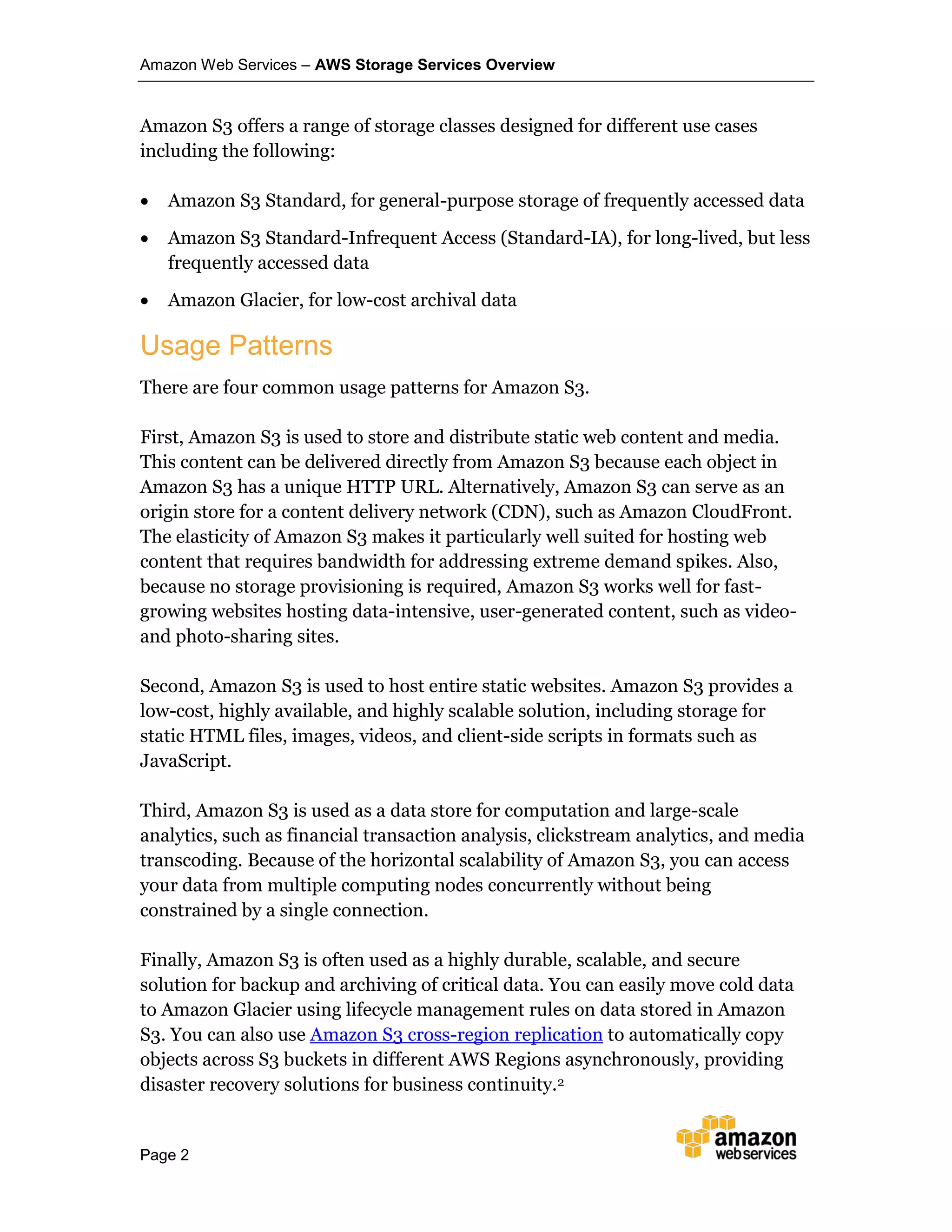 Amazon Web Services – AWS Storage Services Overview
Page 2
Amazon S3 offers a range of storage classes designed for different use cases
including the following:
 Amazon S3 Standard, for general-purpose storage of frequently accessed data
 Amazon S3 Standard-Infrequent Access (Standard-IA), for long-lived, but less
frequently accessed data
 Amazon Glacier, for low-cost archival data
Usage Patterns
There are four common usage patterns for Amazon S3.
First, Amazon S3 is used to store and distribute static web content and media.
This content can be delivered directly from Amazon S3 because each object in
Amazon S3 has a unique HTTP URL. Alternatively, Amazon S3 can serve as an
origin store for a content delivery network (CDN), such as Amazon CloudFront.
The elasticity of Amazon S3 makes it particularly well suited for hosting web
content that requires bandwidth for addressing extreme demand spikes. Also,
because no storage provisioning is required, Amazon S3 works well for fast-
growing websites hosting data-intensive, user-generated content, such as video-
and photo-sharing sites.
Second, Amazon S3 is used to host entire static websites. Amazon S3 provides a
low-cost, highly available, and highly scalable solution, including storage for
static HTML files, images, videos, and client-side scripts in formats such as
JavaScript.
Third, Amazon S3 is used as a data store for computation and large-scale
analytics, such as financial transaction analysis, clickstream analytics, and media
transcoding. Because of the horizontal scalability of Amazon S3, you can access
your data from multiple computing nodes concurrently without being
constrained by a single connection.
Finally, Amazon S3 is often used as a highly durable, scalable, and secure
solution for backup and archiving of critical data. You can easily move cold data
to Amazon Glacier using lifecycle management rules on data stored in Amazon
S3. You can also use Amazon S3 cross-region replication to automatically copy
objects across S3 buckets in different AWS Regions asynchronously, providing
disaster recovery solutions for business continuity.2
 