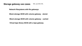 Storage gateway use cases
Network filesystems with file gateways
Block storage iSCSI with volume gateway – stored
Block storage iSCSI with volume gateway – cached
Virtual tape library iSCSI with a tape gateway
SSL and AES 256.
 