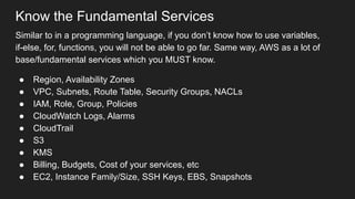 Know the Fundamental Services
Similar to in a programming language, if you don’t know how to use variables,
if-else, for, functions, you will not be able to go far. Same way, AWS as a lot of
base/fundamental services which you MUST know.
● Region, Availability Zones
● VPC, Subnets, Route Table, Security Groups, NACLs
● IAM, Role, Group, Policies
● CloudWatch Logs, Alarms
● CloudTrail
● S3
● KMS
● Billing, Budgets, Cost of your services, etc
● EC2, Instance Family/Size, SSH Keys, EBS, Snapshots
 