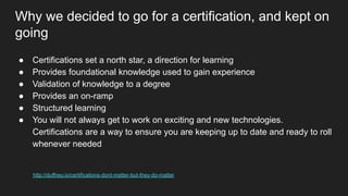 Why we decided to go for a certification, and kept on
going
● Certifications set a north star, a direction for learning
● Provides foundational knowledge used to gain experience
● Validation of knowledge to a degree
● Provides an on-ramp
● Structured learning
● You will not always get to work on exciting and new technologies.
Certifications are a way to ensure you are keeping up to date and ready to roll
whenever needed
http://duffney.io/certifications-dont-matter-but-they-do-matter
 