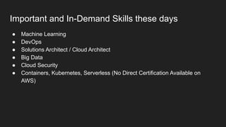 Important and In-Demand Skills these days
● Machine Learning
● DevOps
● Solutions Architect / Cloud Architect
● Big Data
● Cloud Security
● Containers, Kubernetes, Serverless (No Direct Certification Available on
AWS)
 