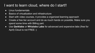 I want to learn cloud, where do I start!!
● Linux fundamentals
● Basics of virtualization and infrastructure
● Start with video courses, it provides a organized learning approach
● Create a free tier account and do as much hands on possible. Make sure you
spend some time with Billing part.
● Use Qwiklabs or Whizlabs Labs for advanced and expensive labs (free for
April) Cloud is not FREE :)
 