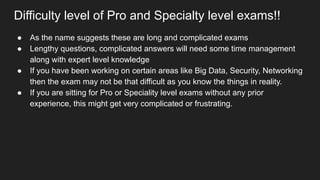 Difficulty level of Pro and Specialty level exams!!
● As the name suggests these are long and complicated exams
● Lengthy questions, complicated answers will need some time management
along with expert level knowledge
● If you have been working on certain areas like Big Data, Security, Networking
then the exam may not be that difficult as you know the things in reality.
● If you are sitting for Pro or Speciality level exams without any prior
experience, this might get very complicated or frustrating.
 