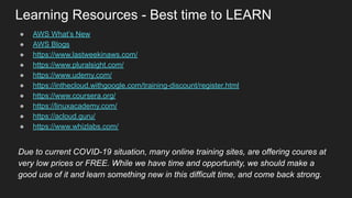 Learning Resources - Best time to LEARN
● AWS What’s New
● AWS Blogs
● https://www.lastweekinaws.com/
● https://www.pluralsight.com/
● https://www.udemy.com/
● https://inthecloud.withgoogle.com/training-discount/register.html
● https://www.coursera.org/
● https://linuxacademy.com/
● https://acloud.guru/
● https://www.whizlabs.com/
Due to current COVID-19 situation, many online training sites, are offering coures at
very low prices or FREE. While we have time and opportunity, we should make a
good use of it and learn something new in this difficult time, and come back strong.
 