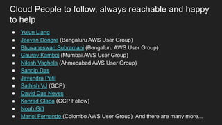 Cloud People to follow, always reachable and happy
to help
● Yujun Liang
● Jeevan Dongre (Bengaluru AWS User Group)
● Bhuvaneswari Subramani (Bengaluru AWS User Group)
● Gaurav Kamboj (Mumbai AWS User Group)
● Nilesh Vaghela (Ahmedabad AWS User Group)
● Sandip Das
● Jayendra Patil
● Sathish VJ (GCP)
● David Das Neves
● Konrad Clapa (GCP Fellow)
● Noah Gift
● Manoj Fernando (Colombo AWS User Group) And there are many more...
 