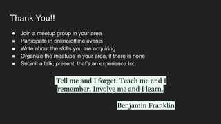 Thank You!!
● Join a meetup group in your area
● Participate in online/offline events
● Write about the skills you are acquiring
● Organize the meetups in your area, if there is none
● Submit a talk, present, that’s an experience too
Tell me and I forget. Teach me and I
remember. Involve me and I learn.
Benjamin Franklin
 