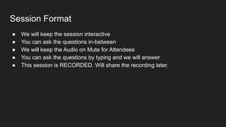 Session Format
● We will keep the session interactive
● You can ask the questions in-between
● We will keep the Audio on Mute for Attendees
● You can ask the questions by typing and we will answer
● This session is RECORDED. Will share the recording later.
 