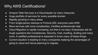 Why AWS Certifications!
● Amazon Web Services is a Cloud-leader by many measures
● Huge portfolio of services for every possible domain
● Rapidly growing in many areas
● From single-person startups to Fortune 500, everyone uses AWS
● More services add more complexities. Certified professionals help
● Cloud Migration is rapidly increasing, but that is not easy. Enterprises ask for
tough questions like Compliances, Security, Cost, Auditing, Scaling and many
more. A certified professional is expected to know many of these things.
● Current situation is leading to many companies realizing the advantages of
going to cloud and hence planning to migrate.
 