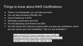 Things to know about AWS Certifications
● There is no prerequisite, you can take any exam
● You can take all exams ONLINE now
● Cloud Practitioner is $100
● Associate Level Exams are $150
● Pro and Specialty Level Exams are $300
● You will receive 50% discount coupons after you pass any certification, which
you can use for your next certification. This is a nice motivation :)
Spare around 5% of your earnings every month on
learning and don’t buy those useless things every now
and then, you should be fine with the cost.
 