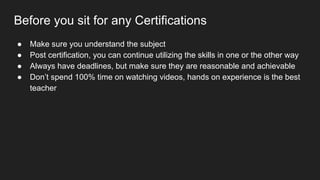 Before you sit for any Certifications
● Make sure you understand the subject
● Post certification, you can continue utilizing the skills in one or the other way
● Always have deadlines, but make sure they are reasonable and achievable
● Don’t spend 100% time on watching videos, hands on experience is the best
teacher
 