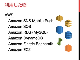 利用した物
AWS
 Amazon SNS Mobile Push
 Amazon SQS
 Amazon RDS (MySQL)
 Amazon DynamoDB
 Amazon Elastic Beanstalk
 Amazon EC2
 