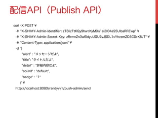 配信API（Publish API）
curl -X POST ¥
-H "X-SHIMY-Admin-Identiﬁer: zT8IizTtKQy9hwtlKyMXs1sl2IO4a95UIbaRREwp" ¥
-H "X-SHIMY-Admin-Secret-Key: zRrmnZn3wEidyuUGU2vJSDL1vYhvemZD3CDrX5JT" ¥
-H "Content-Type: application/json" ¥
-d '{
alert : メッセージだよ",
title : タイトルだよ",
detail : 詳細内容だよ",
"sound" : "default",
"badge" : 1"
}' ¥
http://localhost:8080/randy/v1/push-admin/send
 