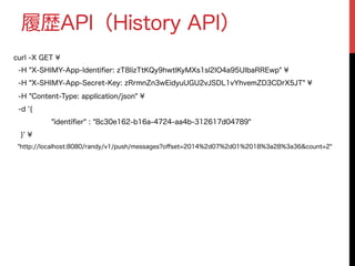 履歴API（History API）
curl -X GET ¥
-H "X-SHIMY-App-Identiﬁer: zT8IizTtKQy9hwtlKyMXs1sl2IO4a95UIbaRREwp" ¥
-H "X-SHIMY-App-Secret-Key: zRrmnZn3wEidyuUGU2vJSDL1vYhvemZD3CDrX5JT" ¥
-H "Content-Type: application/json" ¥
-d '{
"identiﬁer" : "8c30e162-b16a-4724-aa4b-312617d04789"
}' ¥
"http://localhost:8080/randy/v1/push/messages?oﬀset=2014%2d07%2d01%2018%3a28%3a36&count=2"
 