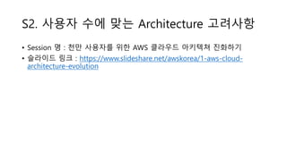 S2. 사용자 수에 맞는 Architecture 고려사항
• Session 명 : 천만 사용자를 위한 AWS 클라우드 아키텍쳐 진화하기
• 슬라이드 링크 : https://www.slideshare.net/awskorea/1-aws-cloud-
architecture-evolution
 