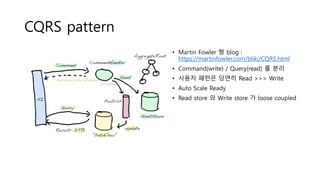 CQRS pattern
• Martin Fowler 형 blog :
https://martinfowler.com/bliki/CQRS.html
• Command(write) / Query(read) 를 분리
• 사용자 패턴은 당연히 Read >>> Write
• Auto Scale Ready
• Read store 와 Write store 가 loose coupled
 