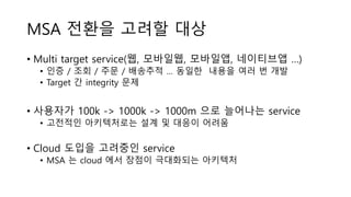 MSA 전환을 고려할 대상
• Multi target service(웹, 모바일웹, 모바일앱, 네이티브앱 …)
• 인증 / 조회 / 주문 / 배송추적 … 동일한 내용을 여러 번 개발
• Target 간 integrity 문제
• 사용자가 100k -> 1000k -> 1000m 으로 늘어나는 service
• 고전적인 아키텍처로는 설계 및 대응이 어려움
• Cloud 도입을 고려중인 service
• MSA 는 cloud 에서 장점이 극대화되는 아키텍처
 