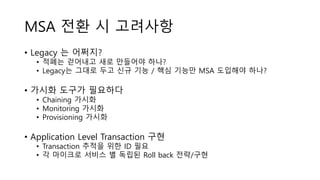 MSA 전환 시 고려사항
• Legacy 는 어쩌지?
• 적폐는 걷어내고 새로 만들어야 하나?
• Legacy는 그대로 두고 신규 기능 / 핵심 기능만 MSA 도입해야 하나?
• 가시화 도구가 필요하다
• Chaining 가시화
• Monitoring 가시화
• Provisioning 가시화
• Application Level Transaction 구현
• Transaction 추적을 위한 ID 필요
• 각 마이크로 서비스 별 독립된 Roll back 전략/구현
 