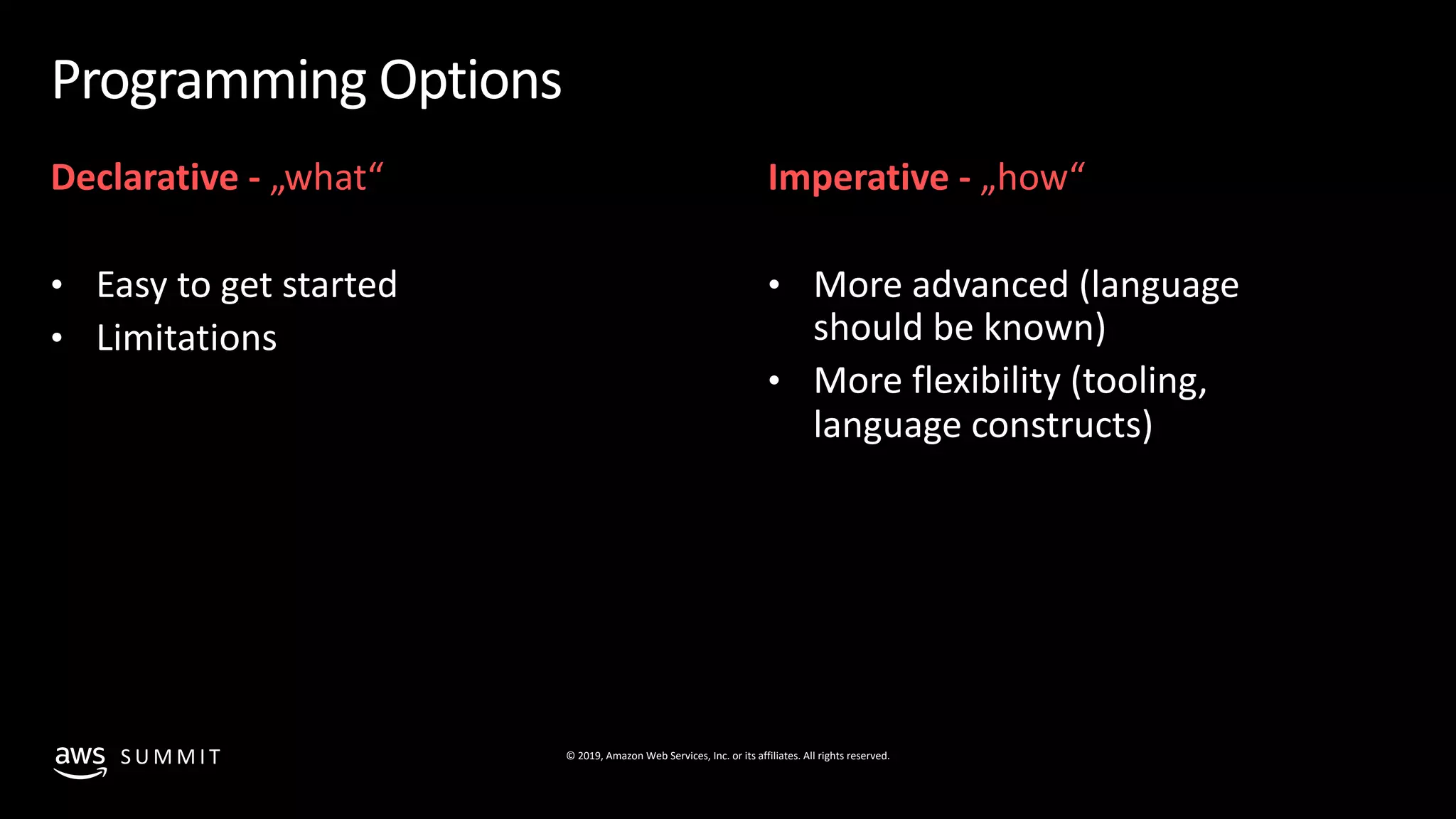 © 2019, Amazon Web Services, Inc. or its affiliates. All rights reserved.S U M M I T
Programming Options
Declarative - „what“
• Easy to get started
• Limitations
Imperative - „how“
• More advanced (language
should be known)
• More flexibility (tooling,
language constructs)
 