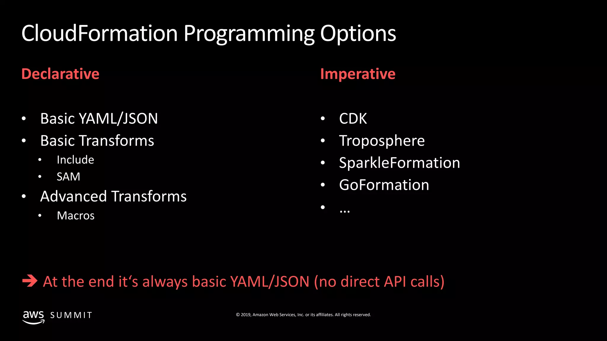 © 2019, Amazon Web Services, Inc. or its affiliates. All rights reserved.S U M M I T
CloudFormation Programming Options
Declarative
• Basic YAML/JSON
• Basic Transforms
• Include
• SAM
• Advanced Transforms
• Macros
Imperative
• CDK
• Troposphere
• SparkleFormation
• GoFormation
• …
è At the end it‘s always basic YAML/JSON (no direct API calls)
 
