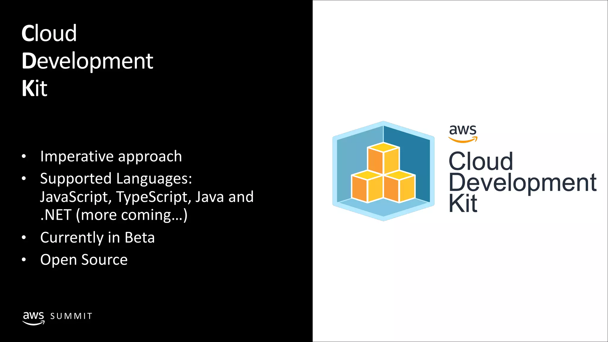© 2019, Amazon Web Services, Inc. or its affiliates. All rights reserved.S U M M I T
• Imperative approach
• Supported Languages:
JavaScript, TypeScript, Java and
.NET (more coming…)
• Currently in Beta
• Open Source
Cloud
Development
Kit
 