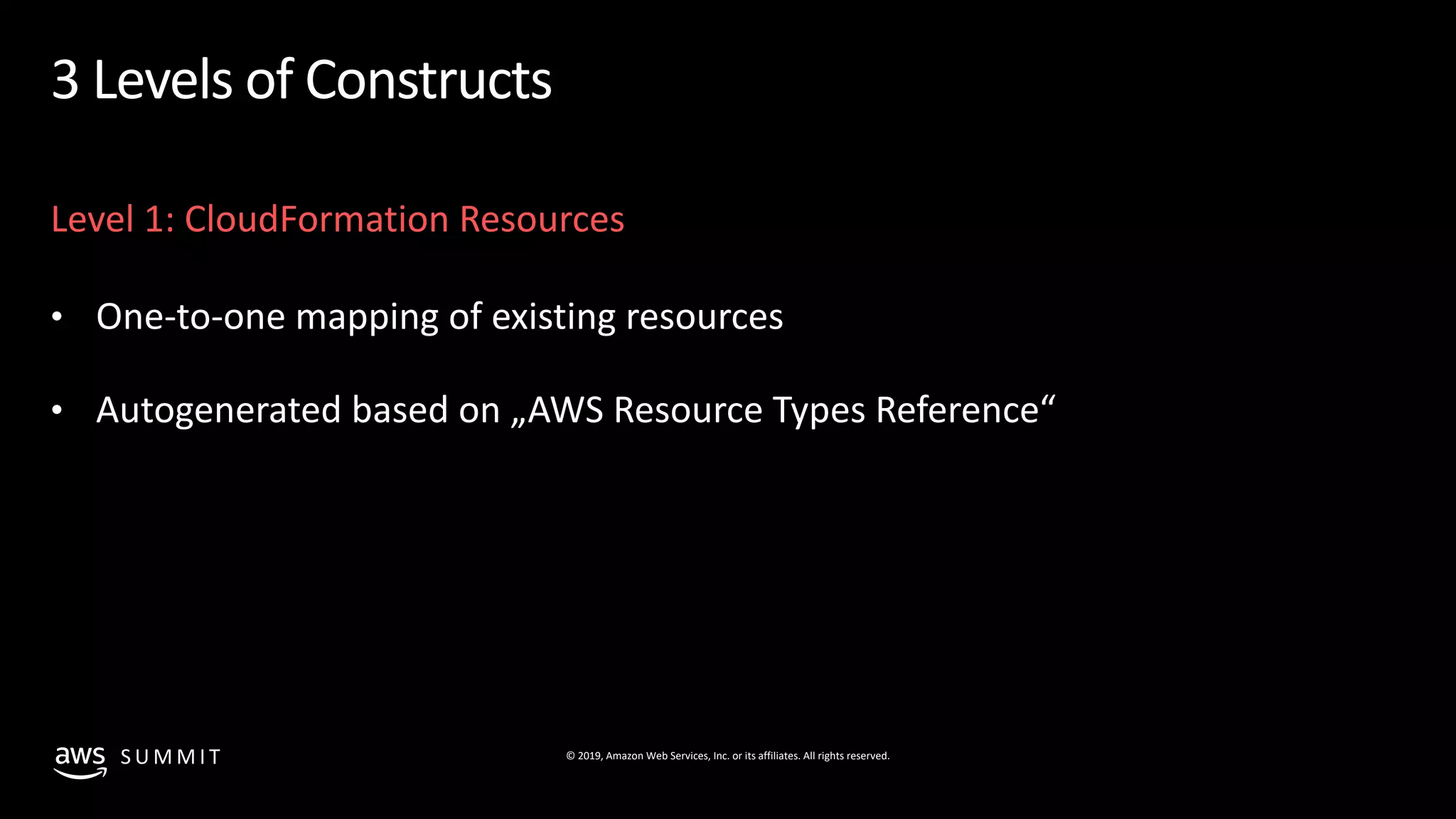 © 2019, Amazon Web Services, Inc. or its affiliates. All rights reserved.S U M M I T
3 Levels of Constructs
Level 1: CloudFormation Resources
• One-to-one mapping of existing resources
• Autogenerated based on „AWS Resource Types Reference“
 