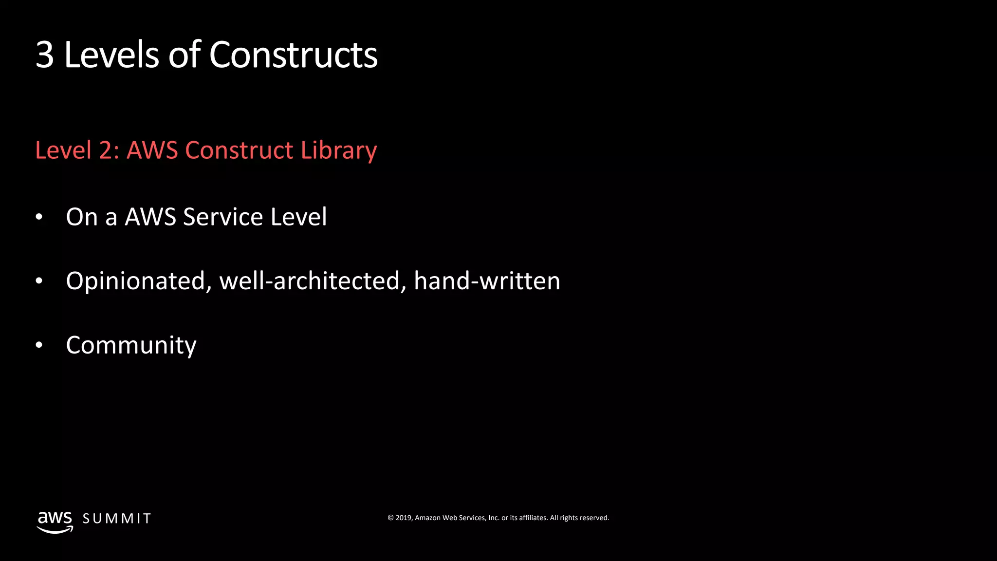 © 2019, Amazon Web Services, Inc. or its affiliates. All rights reserved.S U M M I T
3 Levels of Constructs
Level 2: AWS Construct Library
• On a AWS Service Level
• Opinionated, well-architected, hand-written
• Community
 