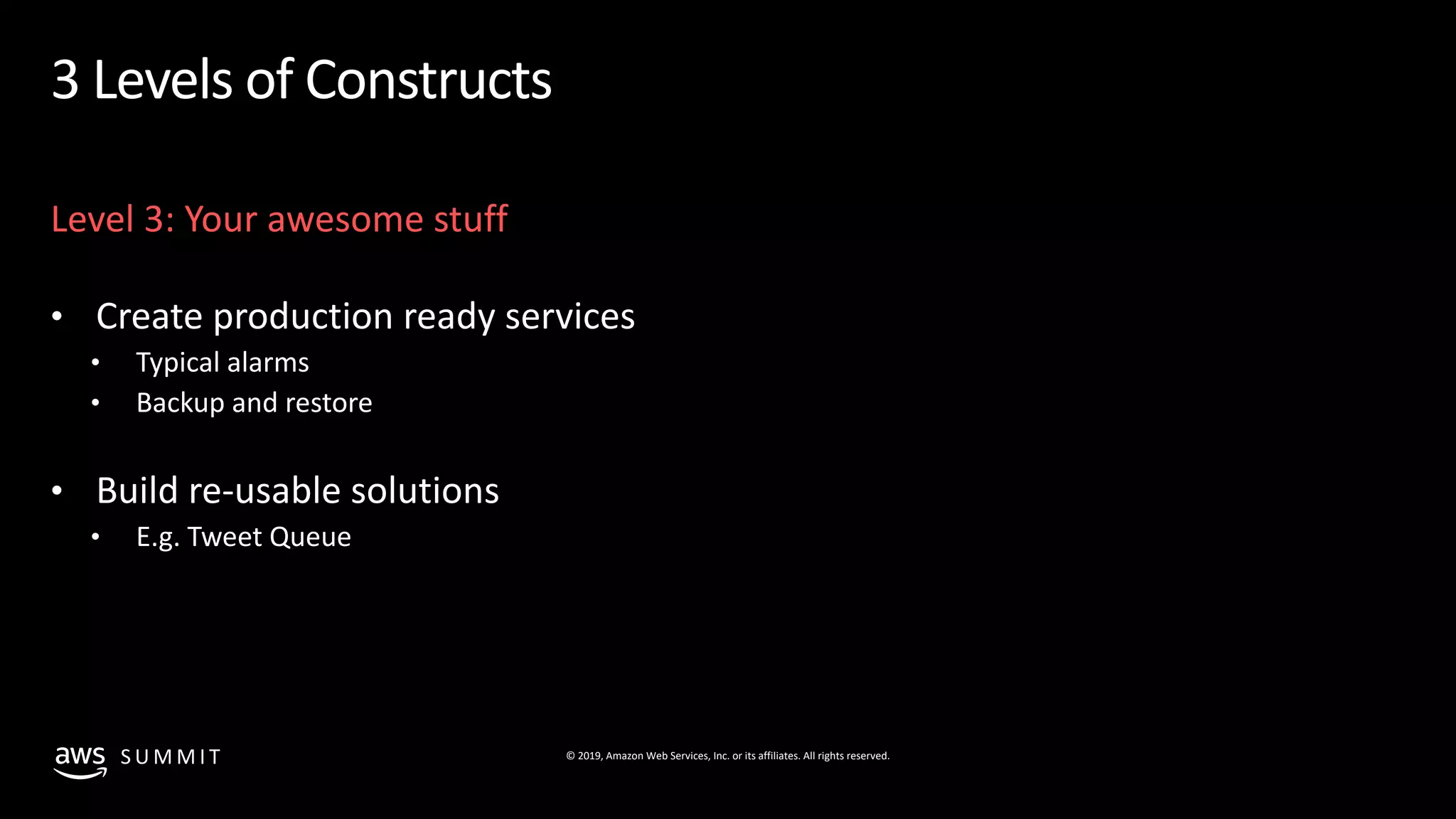 © 2019, Amazon Web Services, Inc. or its affiliates. All rights reserved.S U M M I T
3 Levels of Constructs
Level 3: Your awesome stuff
• Create production ready services
• Typical alarms
• Backup and restore
• Build re-usable solutions
• E.g. Tweet Queue
 