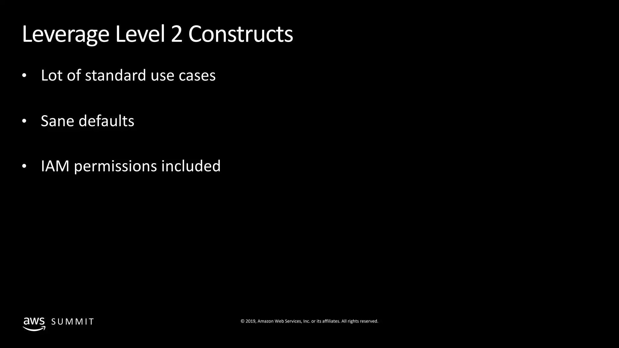 © 2019, Amazon Web Services, Inc. or its affiliates. All rights reserved.S U M M I T
Leverage Level 2 Constructs
• Lot of standard use cases
• Sane defaults
• IAM permissions included
 