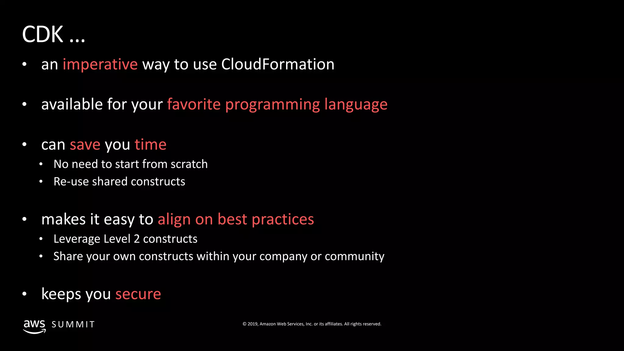 © 2019, Amazon Web Services, Inc. or its affiliates. All rights reserved.S U M M I T
CDK …
• an imperative way to use CloudFormation
• available for your favorite programming language
• can save you time
• No need to start from scratch
• Re-use shared constructs
• makes it easy to align on best practices
• Leverage Level 2 constructs
• Share your own constructs within your company or community
• keeps you secure
 