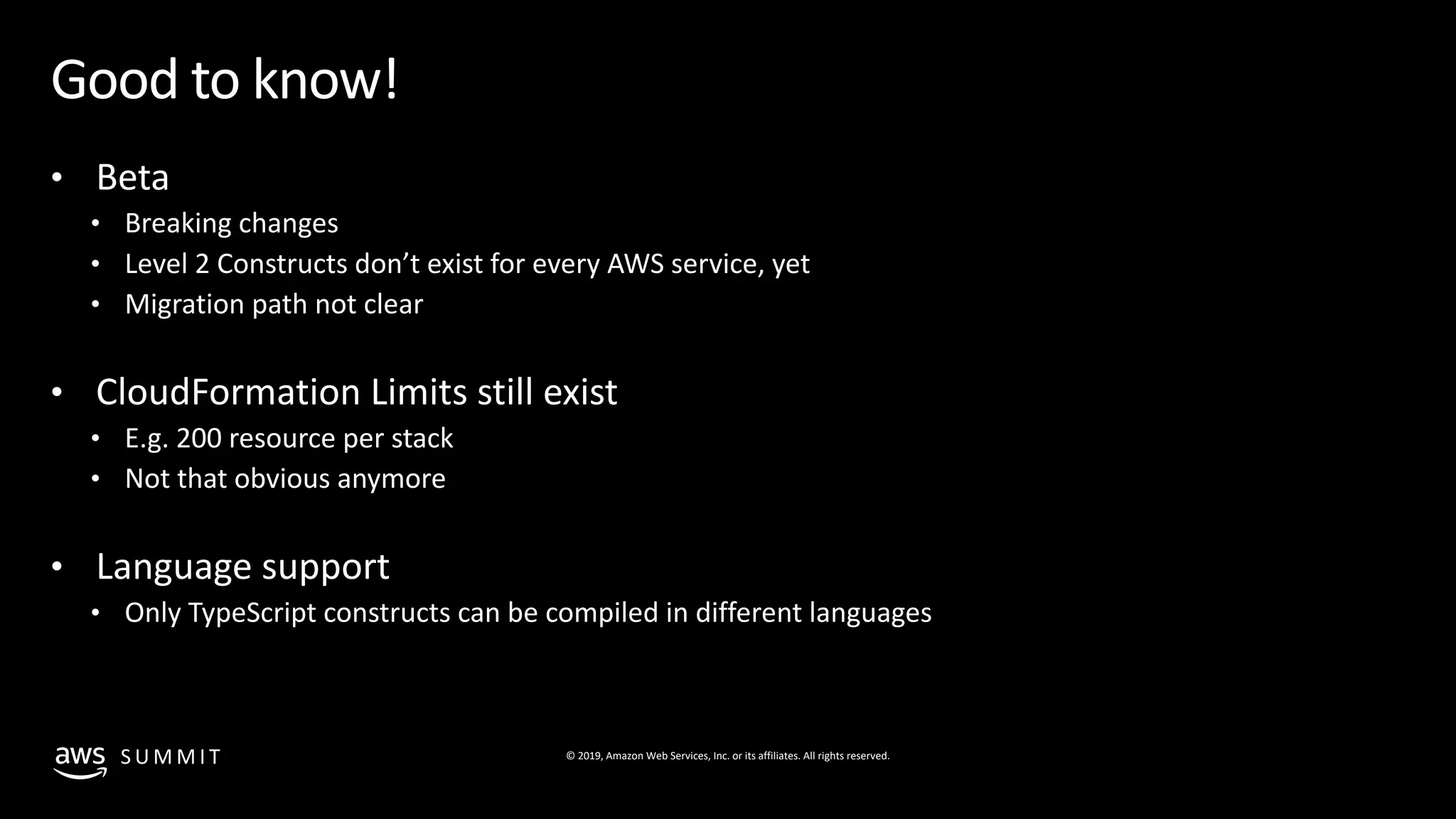 © 2019, Amazon Web Services, Inc. or its affiliates. All rights reserved.S U M M I T
Good to know!
• Beta
• Breaking changes
• Level 2 Constructs don’t exist for every AWS service, yet
• Migration path not clear
• CloudFormation Limits still exist
• E.g. 200 resource per stack
• Not that obvious anymore
• Language support
• Only TypeScript constructs can be compiled in different languages
 
