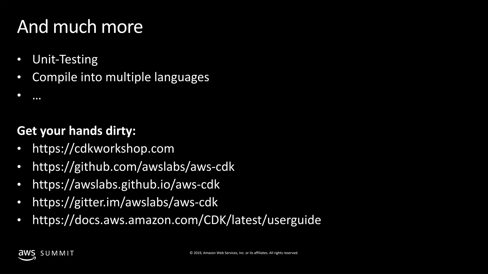 © 2019, Amazon Web Services, Inc. or its affiliates. All rights reserved.S U M M I T
And much more
• Unit-Testing
• Compile into multiple languages
• …
Get your hands dirty:
• https://cdkworkshop.com
• https://github.com/awslabs/aws-cdk
• https://awslabs.github.io/aws-cdk
• https://gitter.im/awslabs/aws-cdk
• https://docs.aws.amazon.com/CDK/latest/userguide
 