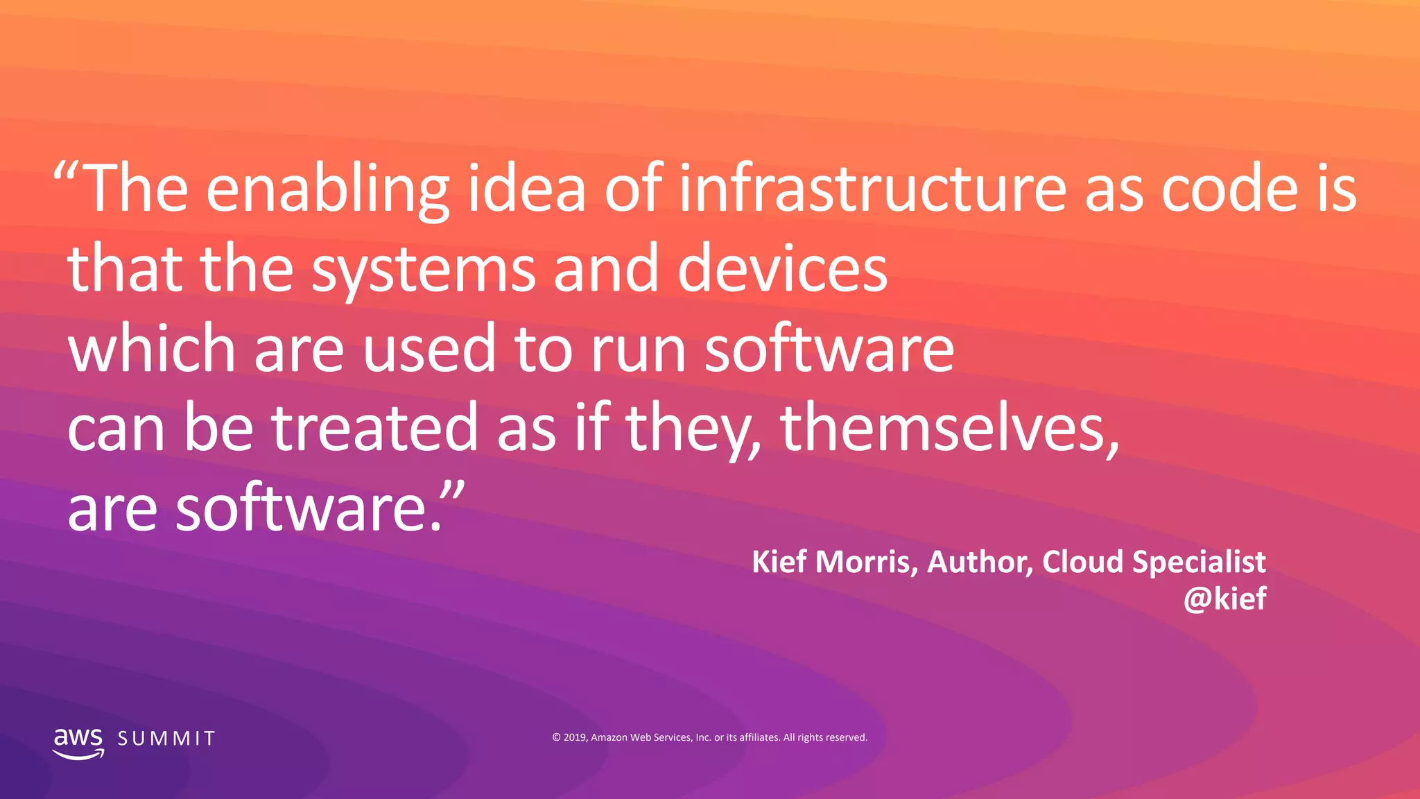 S U M M I T © 2019, Amazon Web Services, Inc. or its affiliates. All rights reserved.
“The enabling idea of infrastructure as code is
that the systems and devices
which are used to run software
can be treated as if they, themselves,
are software.”
Kief Morris, Author, Cloud Specialist
@kief
 